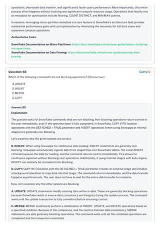 operations, decreased data transfer, and significantly faster query performance. More importantly, this entire
process often happens without involving any significant compute resource usage. Operations that heavily rely
on metadata for optimization include filtering, COUNT DISTINCT, and MIN/MAX queries.
In essence, leveraging micro-partition metadata is a core feature of Snowflake's architecture that provides
substantial performance gains and cost optimization by minimizing the necessity for full data scans and
expensive compute operations.
Authoritative Links:
Snowflake Documentation on Micro-Partitions: https://docs.snowflake.com/en/user-guide/tables-clustering-
micropartitions
Snowflake Documentation on Data Pruning: https://docs.snowflake.com/en/user-guide/querying-data-
pruning
Which of the following commands are not blocking operations? (Choose two.)
A.UPDATE
B.INSERT
C.MERGE
D.COPY
Answer: BD
Explanation:
The question asks for Snowflake commands that are non-blocking. Non-blocking operations return control to
the user immediately, even if the operation hasn't fully completed. In Snowflake, COPY INTO location
operations with the DETACHED = TRUE parameter and INSERT operations (when using Snowpipe or internal
stages) are generally non-blocking.
Let's examine why the given options are correct.
B. INSERT: When using Snowpipe for continuous data loading, INSERT statements are generally non-
blocking. Snowpipe automatically ingests data from staged files into Snowflake tables. The initial INSERT
command queues the data for loading, and the command returns control immediately. This allows for
continuous ingestion without blocking user operations. Additionally, if using internal stages with Auto-Ingest,
INSERT can similarly be considered non-blocking.
D. COPY: COPY INTO location with the DETACHED = TRUE parameter creates an external stage and initiates
a background operation to copy data into that stage. The command returns immediately, and the data transfer
happens asynchronously. The user does not have to wait for the entire data transfer to complete.
Now, let's examine why the other options are blocking.
A. UPDATE: UPDATE statements modify existing data within a table. These are generally blocking operations
because Snowflake needs to ensure data consistency and integrity during the update process. The command
waits until the update transaction is fully committed before returning control.
C. MERGE: MERGE statements perform a combination of INSERT, UPDATE, and DELETE operations based on
a specified condition. Because of this complexity, and the need to maintain data consistency, MERGE
statements are also generally blocking operations. The command waits until all the combined operations are
completed and the transaction committed.
Question: 68 CertyIQ
 
