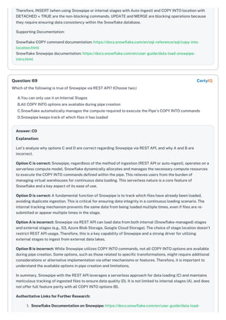 Therefore, INSERT (when using Snowpipe or internal stages with Auto-Ingest) and COPY INTO location with
DETACHED = TRUE are the non-blocking commands. UPDATE and MERGE are blocking operations because
they require ensuring data consistency within the Snowflake database.
Supporting Documentation:
Snowflake COPY command documentation: https://docs.snowflake.com/en/sql-reference/sql/copy-into-
location.html
Snowflake Snowpipe documentation: https://docs.snowflake.com/en/user-guide/data-load-snowpipe-
intro.html
Which of the following is true of Snowpipe via REST API? (Choose two.)
A.You can only use it on Internal Stages
B.All COPY INTO options are available during pipe creation
C.Snowflake automatically manages the compute required to execute the Pipe's COPY INTO commands
D.Snowpipe keeps track of which files it has loaded
Answer: CD
Explanation:
Let's analyze why options C and D are correct regarding Snowpipe via REST API, and why A and B are
incorrect.
Option C is correct: Snowpipe, regardless of the method of ingestion (REST API or auto-ingest), operates on a
serverless compute model. Snowflake dynamically allocates and manages the necessary compute resources
to execute the COPY INTO commands defined within the pipe. This relieves users from the burden of
managing virtual warehouses for continuous data loading. This serverless nature is a core feature of
Snowflake and a key aspect of its ease of use.
Option D is correct: A fundamental function of Snowpipe is to track which files have already been loaded,
avoiding duplicate ingestion. This is critical for ensuring data integrity in a continuous loading scenario. The
internal tracking mechanism prevents the same data from being loaded multiple times, even if files are re-
submitted or appear multiple times in the stage.
Option A is incorrect: Snowpipe via REST API can load data from both internal (Snowflake-managed) stages
and external stages (e.g., S3, Azure Blob Storage, Google Cloud Storage). The choice of stage location doesn't
restrict REST API usage. Therefore, this is a key capability of Snowpipe and a strong driver for utilizing
external stages to ingest from external data lakes.
Option B is incorrect: While Snowpipe utilizes COPY INTO commands, not all COPY INTO options are available
during pipe creation. Some options, such as those related to specific transformations, might require additional
considerations or alternative implementation via other mechanisms or features. Therefore, it is important to
understand the available options in pipe creation and limitations.
In summary, Snowpipe with the REST API leverages a serverless approach for data loading (C) and maintains
meticulous tracking of ingested files to ensure data quality (D). It is not limited to internal stages (A), and does
not offer full feature parity with all COPY INTO options (B).
Authoritative Links for Further Research:
1. Snowflake Documentation on Snowpipe: https://docs.snowflake.com/en/user-guide/data-load-
Question: 69 CertyIQ
 