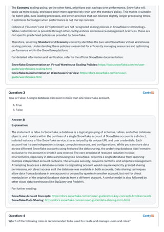 The Economy scaling policy, on the other hand, prioritizes cost savings over performance. Snowflake will
scale up more slowly, and scale down more aggressively than with the standard policy. This makes it suitable
for batch jobs, data loading processes, and other activities that can tolerate slightly longer processing times.
It optimizes for budget when performance is not the top concern.
Options A ("Custom") and C ("Optimized") are not recognized scaling policies in Snowflake's terminology.
While customization is possible through other configurations and resource management practices, these are
not specific predefined policies as provided by Snowflake.
Therefore, selecting Standard and Economy correctly identifies the two valid Snowflake Virtual Warehouse
scaling policies. Understanding these policies is essential for efficiently managing resources and optimizing
performance within the Snowflake platform.
For detailed information and verification, refer to the official Snowflake documentation:
Snowflake Documentation on Virtual Warehouse Scaling Policies: https://docs.snowflake.com/en/user-
guide/warehouses-scaling.html
Snowflake Documentation on Warehouse Overview: https://docs.snowflake.com/en/user-
guide/warehouses.html
True or False: A single database can exist in more than one Snowflake account.
A. True
B. False
Answer: B
Explanation:
The statement is false. In Snowflake, a database is a logical grouping of schemas, tables, and other database
objects, and it exists within the confines of a single Snowflake account. A Snowflake account is a distinct,
isolated instance of the Snowflake service, characterized by its unique URL and user credentials. Each
account has its own independent storage, compute resources, and configurations. While you can share data
across different Snowflake accounts using features like data sharing, the underlying database itself remains
exclusive to the account in which it was created. The core principle of resource isolation in cloud
environments, especially in data warehousing like Snowflake, prevents a single database from spanning
multiple independent account contexts. This ensures security, prevents conflicts, and simplifies management.
Attempting to access a database outside its originating account would require explicitly granted sharing
permissions, not direct access as if the database was available in both accounts. Data sharing techniques
allow data from a database in one account to be used by queries in another account, but not for direct
manipulation of the original database objects from a different account. A similar model is also followed by
other cloud data warehouses like BigQuery and Redshift.
For further reading:
Snowflake Account Concepts: https://docs.snowflake.com/en/user-guide/intro-key-concepts.html#accounts
Snowflake Data Sharing: https://docs.snowflake.com/en/user-guide/data-sharing-intro.html
Which of the following roles is recommended to be used to create and manage users and roles?
Question: 3 CertyIQ
Question: 4 CertyIQ
 