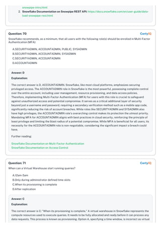 snowpipe-intro.html
2. Snowflake Documentation on Snowpipe REST API: https://docs.snowflake.com/en/user-guide/data-
load-snowpipe-rest.html
Snowflake recommends, as a minimum, that all users with the following role(s) should be enrolled in Multi-Factor
Authentication (MFA):
A.SECURITYADMIN, ACCOUNTADMIN, PUBLIC, SYSADMIN
B.SECURITYADMIN, ACCOUNTADMIN, SYSADMIN
C.SECURITYADMIN, ACCOUNTADMIN
D.ACCOUNTADMIN
Answer: D
Explanation:
The correct answer is D, ACCOUNTADMIN. Snowflake, like most cloud platforms, emphasizes securing
privileged access. The ACCOUNTADMIN role in Snowflake is the most powerful, possessing complete control
over the entire account, including user management, resource provisioning, and data access policies.
Therefore, implementing Multi-Factor Authentication (MFA) for users with this role is crucial to safeguard
against unauthorized access and potential compromise. It serves as a critical additional layer of security
beyond just a username and password, requiring a secondary verification method such as a mobile app code,
significantly reducing the risk of account breaches. While roles like SECURITYADMIN and SYSADMIN also
have high privileges, the ACCOUNTADMIN role’s overarching control makes its protection the utmost priority.
Mandating MFA for ACCOUNTADMIN aligns with best practices in cloud security, reinforcing the principle of
least privilege and limiting the blast radius of a potential compromise. While MFA is beneficial for all users, its
necessity for the ACCOUNTADMIN role is non-negotiable, considering the significant impact a breach could
have.
Further reading:
Snowflake Documentation on Multi-Factor Authentication
Snowflake Documentation on Access Control
When can a Virtual Warehouse start running queries?
A.12am-5am
B.Only during administrator defined time slots
C.When its provisioning is complete
D.After replication
Answer: C
Explanation:
The correct answer is C: "When its provisioning is complete." A virtual warehouse in Snowflake represents the
compute resources used to execute queries. It needs to be fully allocated and ready before it can process any
data requests. This process is known as provisioning. Option A, specifying a time window, is incorrect as virtual
Question: 70 CertyIQ
Question: 71 CertyIQ
 