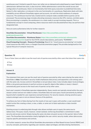 warehouses aren't limited to specific hours, but rather are on-demand and scaled based on need. Option B,
administrator-defined time slots, is also incorrect. While administrators control the overall access and
configuration of warehouses, there's no functionality that limits query execution to predefined time slots.
Option D, after replication, is irrelevant to the core functionality of a warehouse. Replication deals with data
availability across different Snowflake regions and accounts, not with the initial readiness of compute
resources. The warehouse must be fully created and its compute nodes available before queries can be
processed. The provisioning stage includes allocating necessary resources like CPU, memory, and disk space.
Once provisioning is complete, the warehouse is in a state ready to accept incoming requests. This is a
fundamental concept in cloud computing, where resources need to be allocated before they can perform their
designated task.
Here are some authoritative links for further research:
Snowflake Documentation - Virtual Warehouses: https://docs.snowflake.com/en/user-
guide/warehouses.html
Snowflake Documentation - Warehouse States: https://docs.snowflake.com/en/sql-reference/info-
schema/warehouses.html (Look for the STATE column descriptions, particularly "RUNNING")
Cloud Computing Concepts - Resource Provisioning: [Search for "cloud resource provisioning" on trusted
cloud resources like AWS, Azure, or Google Cloud documentation pages] This provides background on the
typical lifecycle of compute resources.
True or False: Users are able to see the result sets of queries executed by other users that share their same role.
A.True
B.False
Answer: B
Explanation:
The statement that users can see the result sets of queries executed by other users sharing the same role in
Snowflake is false. Snowflake's security model emphasizes data privacy and separation, even among users
with the same role. Access control in Snowflake is not just about roles; it also includes object-level privileges.
While a role grants permissions to perform actions on specific objects (like tables or views), it doesn't
automatically grant access to the result sets of queries run by other users.
Each user’s session in Snowflake operates independently. Query results are typically stored within the user's
session context and are not visible to others. Snowflake does not save query results persistently by default,
beyond what's needed for user experience and performance. For security reasons, sharing sensitive query
outputs amongst users is not an inherent feature of the platform.
To achieve any form of data sharing from the results of one user's query with another, a user would need
explicit action like creating a share, a view, a table, or some sort of data replication or data-transfer
mechanism.
Granting access to underlying data through roles allows multiple users to query the same source
tables/views. The query results, however, remain isolated, reinforcing Snowflake’s commitment to data
security and access control. Simply having the same role does not grant access to the queries' data of other
users. The Snowflake documentation clearly highlights the user-centric security model, where data access
requires specific permissions and controls.
For further research, review the official Snowflake documentation on Role-Based Access Control (RBAC) and
security concepts, particularly regarding user sessions, object privileges, and data sharing mechanisms.
Question: 72 CertyIQ
 