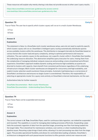These resources will explain why merely sharing a role does not provide access to other users' query results.
https://docs.snowflake.com/en/user-guide/security-access-control-
overviewhttps://docs.snowflake.com/en/user-guide/security-rbac
True or False: The user has to specify which cluster a query will run on in a multi-cluster Warehouse.
A.True
B.False
Answer: B
Explanation:
The statement is false. In a Snowflake multi-cluster warehouse setup, users do not need to explicitly specify
which cluster a query will run on. Snowflake's intelligent query routing automatically distributes queries
across available clusters within the warehouse. This distribution is managed internally by Snowflake based on
various factors like cluster load and query complexity, aiming to optimize performance and resource
utilization. The user submits a query to the warehouse, not a specific cluster within it. Snowflake then handles
the underlying resource allocation. This abstraction simplifies query execution for users, freeing them from
the complexities of managing individual compute resources and providing a more streamlined and efficient
experience. Snowflake’s approach enables dynamic scaling and ensures high availability as queries are
directed to clusters with capacity. Users benefit from consistent performance regardless of the underlying
infrastructure changes. Multi-cluster warehouses are designed for concurrency and high availability, and
explicit cluster selection would counteract these principles. Automatic load balancing is a cornerstone of
Snowflake's architecture and ensures no single cluster is overwhelmed. Therefore, the responsibility of
selecting an appropriate cluster for a query rests entirely on Snowflake’s internal mechanisms, not the user.
Authoritative links for further research:
Snowflake Documentation - Multi-cluster Warehouses
Snowflake Documentation - Understanding Query Routing
True or False: Pipes can be suspended and resumed.
A.True
B.False
Answer: A
Explanation:
The correct answer is A. True. Snowflake Pipes, used for continuous data ingestion, can indeed be suspended
and resumed. This capability is crucial for managing data loading processes effectively. Suspending a pipe
halts the automatic ingestion of data from the specified stage, preventing new files from being loaded into
the target table. This is beneficial for maintenance windows, cost control, or when troubleshooting data
pipeline issues. Resuming a pipe brings it back online, allowing it to start processing new data from the stage
again. This provides operational flexibility and allows for controlled data loading schedules. Snowflake's
architecture is designed with such pause/resume functions to offer granular control over resources and
Question: 73 CertyIQ
Question: 74 CertyIQ
 