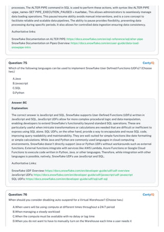 processes. The ALTER PIPE command in SQL is used to perform these actions, with syntax like ALTER PIPE
<pipe_name> SET PIPE_EXECUTION_PAUSED = true/false;. This allows administrators to seamlessly manage
data loading operations. This pause/resume ability avoids manual interventions, and is a core concept to
facilitate reliable and scalable data pipelines. The ability to pause provides flexibility, preventing data
processing during specific periods. It also allows for controlled data ingestion ensuring data consistency.
Authoritative links:
Snowflake Documentation on ALTER PIPE: https://docs.snowflake.com/en/sql-reference/sql/alter-pipe
Snowflake Documentation on Pipes Overview: https://docs.snowflake.com/en/user-guide/data-load-
snowpipe-intro
Which of the following languages can be used to implement Snowflake User Defined Functions (UDFs)? (Choose
two.)
A.Java
B.Javascript
C.SQL
D.Python
Answer: BC
Explanation:
The correct answer is JavaScript and SQL. Snowflake supports User-Defined Functions (UDFs) written in
JavaScript and SQL. JavaScript UDFs allow for more complex procedural logic and data manipulation,
enabling developers to extend Snowflake's functionality beyond standard SQL operations. These are
particularly useful when intricate transformations or calculations are needed that are difficult or inefficient to
express using SQL alone. SQL UDFs, on the other hand, provide a way to encapsulate and reuse SQL code,
improving query readability and maintainability. They are well-suited for simple functions like date formatting
or simple calculations. While Java and Python are commonly used languages in cloud computing
environments, Snowflake doesn't directly support Java or Python UDFs without workarounds such as external
functions. External functions integrate with services like AWS Lambda, Azure Functions or Google Cloud
Functions to execute code written in Python, Java, or other languages. Therefore, while integration with other
languages is possible, natively, Snowflake UDFs use JavaScript and SQL.
Authoritative Links:
Snowflake UDF Overview: https://docs.snowflake.com/en/developer-guide/udf/udf-overview
JavaScript UDFs: https://docs.snowflake.com/en/developer-guide/udf/javascript/udf-javascript
SQL UDFs: https://docs.snowflake.com/en/developer-guide/udf/sql/udf-sql
When should you consider disabling auto-suspend for a Virtual Warehouse? (Choose two.)
A.When users will be using compute at different times throughout a 24/7 period
B.When managing a steady workload
C.When the compute must be available with no delay or lag time
D.When you do not want to have to manually turn on the Warehouse each time a user needs it
Question: 75 CertyIQ
Question: 76 CertyIQ
 