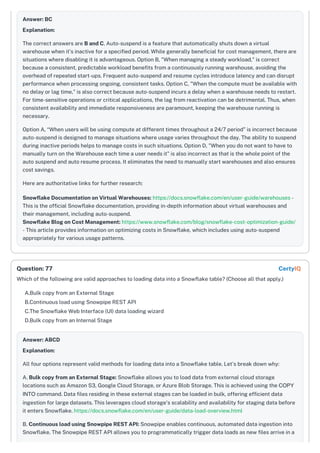 Answer: BC
Explanation:
The correct answers are B and C. Auto-suspend is a feature that automatically shuts down a virtual
warehouse when it's inactive for a specified period. While generally beneficial for cost management, there are
situations where disabling it is advantageous. Option B, "When managing a steady workload," is correct
because a consistent, predictable workload benefits from a continuously running warehouse, avoiding the
overhead of repeated start-ups. Frequent auto-suspend and resume cycles introduce latency and can disrupt
performance when processing ongoing, consistent tasks. Option C, "When the compute must be available with
no delay or lag time," is also correct because auto-suspend incurs a delay when a warehouse needs to restart.
For time-sensitive operations or critical applications, the lag from reactivation can be detrimental. Thus, when
consistent availability and immediate responsiveness are paramount, keeping the warehouse running is
necessary.
Option A, “When users will be using compute at different times throughout a 24/7 period” is incorrect because
auto-suspend is designed to manage situations where usage varies throughout the day. The ability to suspend
during inactive periods helps to manage costs in such situations. Option D, "When you do not want to have to
manually turn on the Warehouse each time a user needs it" is also incorrect as that is the whole point of the
auto suspend and auto resume process. It eliminates the need to manually start warehouses and also ensures
cost savings.
Here are authoritative links for further research:
Snowflake Documentation on Virtual Warehouses: https://docs.snowflake.com/en/user-guide/warehouses -
This is the official Snowflake documentation, providing in-depth information about virtual warehouses and
their management, including auto-suspend.
Snowflake Blog on Cost Management: https://www.snowflake.com/blog/snowflake-cost-optimization-guide/
- This article provides information on optimizing costs in Snowflake, which includes using auto-suspend
appropriately for various usage patterns.
Which of the following are valid approaches to loading data into a Snowflake table? (Choose all that apply.)
A.Bulk copy from an External Stage
B.Continuous load using Snowpipe REST API
C.The Snowflake Web Interface (UI) data loading wizard
D.Bulk copy from an Internal Stage
Answer: ABCD
Explanation:
All four options represent valid methods for loading data into a Snowflake table. Let's break down why:
A. Bulk copy from an External Stage: Snowflake allows you to load data from external cloud storage
locations such as Amazon S3, Google Cloud Storage, or Azure Blob Storage. This is achieved using the COPY
INTO command. Data files residing in these external stages can be loaded in bulk, offering efficient data
ingestion for large datasets. This leverages cloud storage's scalability and availability for staging data before
it enters Snowflake. https://docs.snowflake.com/en/user-guide/data-load-overview.html
B. Continuous load using Snowpipe REST API: Snowpipe enables continuous, automated data ingestion into
Snowflake. The Snowpipe REST API allows you to programmatically trigger data loads as new files arrive in a
Question: 77 CertyIQ
 