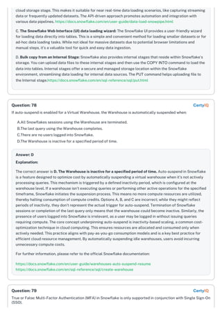 cloud storage stage. This makes it suitable for near real-time data loading scenarios, like capturing streaming
data or frequently updated datasets. The API-driven approach promotes automation and integration with
various data pipelines. https://docs.snowflake.com/en/user-guide/data-load-snowpipe.html
C. The Snowflake Web Interface (UI) data loading wizard: The Snowflake UI provides a user-friendly wizard
for loading data directly into tables. This is a simple and convenient method for loading smaller datasets or for
ad-hoc data loading tasks. While not ideal for massive datasets due to potential browser limitations and
manual steps, it's a valuable tool for quick and easy data ingestion.
D. Bulk copy from an Internal Stage: Snowflake also provides internal stages that reside within Snowflake's
storage. You can upload data files to these internal stages and then use the COPY INTO command to load the
data into tables. Internal stages offer a secure and managed storage location within the Snowflake
environment, streamlining data loading for internal data sources. The PUT command helps uploading file to
the Internal stage.https://docs.snowflake.com/en/sql-reference/sql/put.html
If auto-suspend is enabled for a Virtual Warehouse, the Warehouse is automatically suspended when:
A.All Snowflakes sessions using the Warehouse are terminated.
B.The last query using the Warehouse completes.
C.There are no users logged into Snowflake.
D.The Warehouse is inactive for a specified period of time.
Answer: D
Explanation:
The correct answer is D. The Warehouse is inactive for a specified period of time. Auto-suspend in Snowflake
is a feature designed to optimize cost by automatically suspending a virtual warehouse when it's not actively
processing queries. This mechanism is triggered by a defined inactivity period, which is configured at the
warehouse level. If a warehouse isn't executing queries or performing other active operations for the specified
timeframe, Snowflake initiates the suspension process. This means no more compute resources are utilized,
thereby halting consumption of compute credits. Options A, B, and C are incorrect; while they might reflect
periods of inactivity, they don’t represent the actual trigger for auto-suspend. Termination of Snowflake
sessions or completion of the last query only means that the warehouse could become inactive. Similarly, the
presence of users logged into Snowflake is irrelevant, as a user may be logged in without issuing queries
requiring compute. The core concept underpinning auto-suspend is inactivity-based scaling, a common cost-
optimization technique in cloud computing. This ensures resources are allocated and consumed only when
actively needed. This practice aligns with pay-as-you-go consumption models and is a key best practice for
efficient cloud resource management. By automatically suspending idle warehouses, users avoid incurring
unnecessary compute costs.
For further information, please refer to the official Snowflake documentation:
https://docs.snowflake.com/en/user-guide/warehouses-auto-suspend-resume
https://docs.snowflake.com/en/sql-reference/sql/create-warehouse
True or False: Multi-Factor Authentication (MFA) in Snowflake is only supported in conjunction with Single Sign-On
(SSO).
Question: 78 CertyIQ
Question: 79 CertyIQ
 