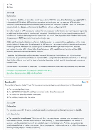 A.True
B.False
Answer: B
Explanation:
The statement that MFA in Snowflake is only supported with SSO is false. Snowflake natively supports MFA
independent of SSO. While SSO provides centralized authentication and can leverage MFA solutions,
Snowflake's own MFA implementation works directly within the Snowflake platform. Users can enable MFA
using methods like Google Authenticator or Duo Mobile without configuring SSO.
Snowflake's built-in MFA is a security feature that enhances user authentication by requiring users to provide
an additional verification factor besides their password. This added layer of protection mitigates the risk of
unauthorized access due to compromised credentials. This native MFA implementation uses time-based, one-
time passwords (TOTP) generated by an authenticator app.
SSO is a different authentication mechanism that allows users to access multiple applications with a single
set of credentials. Integrating Snowflake with an SSO provider can streamline login processes and centralize
user management. While SSO can be configured to enforce MFA through the SSO provider, it's not a
prerequisite for using MFA in Snowflake. Snowflake's own MFA capabilities can function without SSO,
providing a separate means of enhanced security.
Therefore, the independence of Snowflake's native MFA from SSO configurations is a crucial point to
understand. Organizations can choose to implement MFA using either Snowflake's built-in feature or through
their SSO provider, or even both for layered security, depending on their specific security requirements and
infrastructure.
Further details can be found in Snowflake's official documentation on authentication and security features:
Snowflake Documentation: Multi-Factor Authentication (MFA)
Snowflake Documentation: SSO with Snowflake
The number of queries that a Virtual Warehouse can concurrently process is determined by (Choose two.):
A.The complexity of each query
B.The CONCURRENT_QUERY_LIMIT parameter set on the Snowflake account
C.The size of the data required for each query
D.The tool that is executing the query
Answer: AC
Explanation:
The provided answer (A, C) is only partially correct; the most accurate and complete answer is A and B.
Let's dissect why:
A. The complexity of each query: This is correct. More complex queries, involving joins, aggregations, and
intricate calculations, consume more resources (CPU, memory, I/O) and therefore reduce the number of
queries a warehouse can concurrently process before performance degrades. A simple query scanning a
small table will allow for higher concurrency than a complex query joining multiple large tables. The resource
intensity directly impacts warehouse capacity.
Question: 80 CertyIQ
 