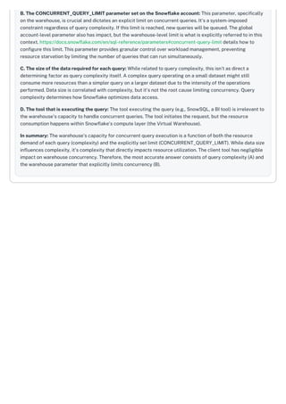 B. The CONCURRENT_QUERY_LIMIT parameter set on the Snowflake account: This parameter, specifically
on the warehouse, is crucial and dictates an explicit limit on concurrent queries. It's a system-imposed
constraint regardless of query complexity. If this limit is reached, new queries will be queued. The global
account-level parameter also has impact, but the warehouse-level limit is what is explicitly referred to in this
context. https://docs.snowflake.com/en/sql-reference/parameters#concurrent-query-limit details how to
configure this limit. This parameter provides granular control over workload management, preventing
resource starvation by limiting the number of queries that can run simultaneously.
C. The size of the data required for each query: While related to query complexity, this isn't as direct a
determining factor as query complexity itself. A complex query operating on a small dataset might still
consume more resources than a simpler query on a larger dataset due to the intensity of the operations
performed. Data size is correlated with complexity, but it's not the root cause limiting concurrency. Query
complexity determines how Snowflake optimizes data access.
D. The tool that is executing the query: The tool executing the query (e.g., SnowSQL, a BI tool) is irrelevant to
the warehouse's capacity to handle concurrent queries. The tool initiates the request, but the resource
consumption happens within Snowflake's compute layer (the Virtual Warehouse).
In summary: The warehouse's capacity for concurrent query execution is a function of both the resource
demand of each query (complexity) and the explicitly set limit (CONCURRENT_QUERY_LIMIT). While data size
influences complexity, it's complexity that directly impacts resource utilization. The client tool has negligible
impact on warehouse concurrency. Therefore, the most accurate answer consists of query complexity (A) and
the warehouse parameter that explicitly limits concurrency (B).
 