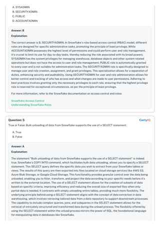 A. SYSADMIN
B. SECURITYADMIN
C. PUBLIC
D. ACCOUNTADMIN
Answer: B
Explanation:
The correct answer is B, SECURITYADMIN. In Snowflake's role-based access control (RBAC) model, different
roles are designed for specific administrative tasks, promoting the principle of least privilege. While
ACCOUNTADMIN possesses the highest level of permissions and could perform user and role management,
it's crucial to limit its use for day-to-day tasks, thereby reducing the risk associated with its broad powers.
SYSADMIN has the system privileges for managing warehouse, database objects and other system related
operations but does not have the access to user and role management. PUBLIC role is automatically granted
to every user and is not suitable for administration tasks. The SECURITYADMIN role is specifically designed to
manage user and role creation, assignment, and grant privileges. This specialization allows for a separation of
duties, enhancing security and auditability. Using SECURITYADMIN for user and role administration allows for
better control and tracking of who has access and what changes are made to user permissions. Adhering to
best practices involves granting only the necessary privileges to each role, ensuring that the highest privilege
role is reserved for exceptional circumstances, as per the principle of least privilege.
For more information, refer to the Snowflake documentation on access control and roles:
Snowflake Access Control
Understanding Snowflake Roles
True or False: Bulk unloading of data from Snowflake supports the use of a SELECT statement.
A. True
B. False
Answer: A
Explanation:
The statement "Bulk unloading of data from Snowflake supports the use of a SELECT statement" is indeed
true. Snowflake's COPY INTO command, which facilitates bulk data unloading, allows you to specify a SELECT
statement. This SELECT query defines the specific data you wish to extract from your Snowflake tables or
views. The results of this query are then exported into files located on cloud storage services like AWS S3,
Azure Blob Storage, or Google Cloud Storage. This functionality provides granular control over the data being
unloaded, enabling you to filter, transform, and project the data according to your specific needs before it's
written to the external location. The use of a SELECT statement allows for the creation of subsets of data
based on specific criteria, improving efficiency and reducing the overall size of exported files when only
partial data is needed. It contrasts with simply unloading entire tables, providing much more flexibility. The
underlying principle behind using a SELECT statement aligns with the concept of data extraction in data
warehousing, which involves retrieving tailored data from a data repository to support downstream processes.
The capability to include complex queries, joins, and subqueries in the SELECT statement allows for the
retrieval of intricately structured and transformed data during the unload process. The flexibility offered by
using the SELECT statement within the unload process mirrors the power of SQL, the foundational language
for manipulating data in databases like Snowflake.
Question: 5 CertyIQ
 