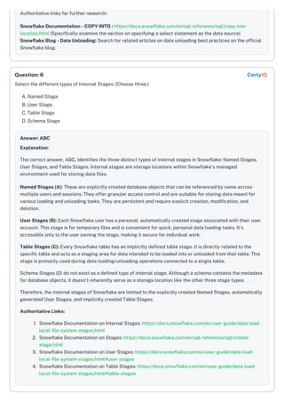Authoritative links for further research:
Snowflake Documentation - COPY INTO : https://docs.snowflake.com/en/sql-reference/sql/copy-into-
location.html (Specifically examine the section on specifying a select statement as the data source)
Snowflake Blog - Data Unloading: Search for related articles on data unloading best practices on the official
Snowflake blog.
Select the different types of Internal Stages: (Choose three.)
A. Named Stage
B. User Stage
C. Table Stage
D. Schema Stage
Answer: ABC
Explanation:
The correct answer, ABC, identifies the three distinct types of internal stages in Snowflake: Named Stages,
User Stages, and Table Stages. Internal stages are storage locations within Snowflake's managed
environment used for storing data files.
Named Stages (A): These are explicitly created database objects that can be referenced by name across
multiple users and sessions. They offer granular access control and are suitable for storing data meant for
various loading and unloading tasks. They are persistent and require explicit creation, modification, and
deletion.
User Stages (B): Each Snowflake user has a personal, automatically created stage associated with their user
account. This stage is for temporary files and is convenient for quick, personal data loading tasks. It’s
accessible only to the user owning the stage, making it secure for individual work.
Table Stages (C): Every Snowflake table has an implicitly defined table stage. It is directly related to the
specific table and acts as a staging area for data intended to be loaded into or unloaded from that table. This
stage is primarily used during data loading/unloading operations connected to a single table.
Schema Stages (D) do not exist as a defined type of internal stage. Although a schema contains the metadata
for database objects, it doesn't inherently serve as a storage location like the other three stage types.
Therefore, the internal stages of Snowflake are limited to the explicitly created Named Stages, automatically
generated User Stages, and implicitly created Table Stages.
Authoritative Links:
1. Snowflake Documentation on Internal Stages: https://docs.snowflake.com/en/user-guide/data-load-
local-file-system-stages.html
2. Snowflake Documentation on Stages: https://docs.snowflake.com/en/sql-reference/sql/create-
stage.html
3. Snowflake Documentation on User Stages: https://docs.snowflake.com/en/user-guide/data-load-
local-file-system-stages.html#user-stages
4. Snowflake Documentation on Table Stages: https://docs.snowflake.com/en/user-guide/data-load-
local-file-system-stages.html#table-stages
Question: 6 CertyIQ
 