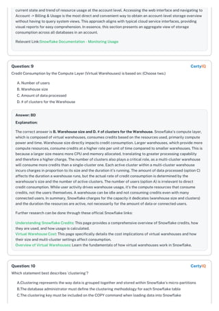 current state and trend of resource usage at the account level. Accessing the web interface and navigating to
Account -> Billing & Usage is the most direct and convenient way to obtain an account-level storage overview
without having to query system views. This approach aligns with typical cloud service interfaces, providing
visual reports for easy comprehension. In essence, this section presents an aggregate view of storage
consumption across all databases in an account.
Relevant Link:Snowflake Documentation - Monitoring Usage
Credit Consumption by the Compute Layer (Virtual Warehouses) is based on: (Choose two.)
A. Number of users
B. Warehouse size
C. Amount of data processed
D. # of clusters for the Warehouse
Answer: BD
Explanation:
The correct answer is B. Warehouse size and D. # of clusters for the Warehouse. Snowflake's compute layer,
which is composed of virtual warehouses, consumes credits based on the resources used, primarily compute
power and time. Warehouse size directly impacts credit consumption. Larger warehouses, which provide more
compute resources, consume credits at a higher rate per unit of time compared to smaller warehouses. This is
because a larger size means more CPU and memory allocated, translating to greater processing capability
and therefore a higher charge. The number of clusters also plays a critical role, as a multi-cluster warehouse
will consume more credits than a single-cluster one. Each active cluster within a multi-cluster warehouse
incurs charges in proportion to its size and the duration it's running. The amount of data processed (option C)
affects the duration a warehouse runs, but the actual rate of credit consumption is determined by the
warehouse's size and the number of active clusters. The number of users (option A) is irrelevant to direct
credit consumption. While user activity drives warehouse usage, it's the compute resources that consume
credits, not the users themselves. A warehouse can be idle and not consuming credits even with many
connected users. In summary, Snowflake charges for the capacity it dedicates (warehouse size and clusters)
and the duration the resources are active, not necessarily for the amount of data or connected users.
Further research can be done through these official Snowflake links:
Understanding Snowflake Credits: This page provides a comprehensive overview of Snowflake credits, how
they are used, and how usage is calculated.
Virtual Warehouse Cost: This page specifically details the cost implications of virtual warehouses and how
their size and multi-cluster settings affect consumption.
Overview of Virtual Warehouses: Learn the fundamentals of how virtual warehouses work in Snowflake.
Which statement best describes `clustering`?
A.Clustering represents the way data is grouped together and stored within Snowflake's micro-partitions
B.The database administrator must define the clustering methodology for each Snowflake table
C.The clustering key must be included on the COPY command when loading data into Snowflake
Question: 9 CertyIQ
Question: 10 CertyIQ
 