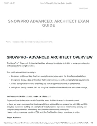 11/12/21, 9:56 AM SnowPro Advanced: Architect Exam Guide - Snowflake
https://training.snowflake.com/SnowProAdvancedArchitectExamGuide?_http_return_to_url=https%3A%2F%2Ftraining.snowflake.com%2Fadmin%2F… 1/8
SNOWPRO™ ADVANCED:ARCHITECT OVERVIEW
The SnowPro™ Advanced: Architect will validate advanced knowledge and skills to apply comprehensive
architect solutions using Snowflake. 
This certification will test the ability to:
Design an end-to-end data flow from source to consumption using the Snowflake data platform.
Design and deploy a data architecture that meets business, security, and compliance requirements. 
Select appropriate Snowflake and third-party tools to optimize architecture performance.
Design and deploy a shared data set using the Snowflake Data Marketplace and Data Exchange.
 
SNOWPRO™ ADVANCED: ARCHITECT CANDIDATE  
2+ years of practical experience with Snowflake as an Architect in a production environment. 
In these two years, successful candidates would have achieved hands-on expertise with SQL and SQL
analytics, experience building out a complex ETL/ELT pipeline, experience implementing security and
compliance requirements, and working with different data modeling techniques.  

Having coding experience outside of SQL and DevOps/DataOps design experience is a plus.

Target Audience: 
SNOWPRO ADVANCED: ARCHITECT EXAM
GUIDE
tructor-led classes will be delivered via virtual classroom only.
News
MY ACCOUNT
 