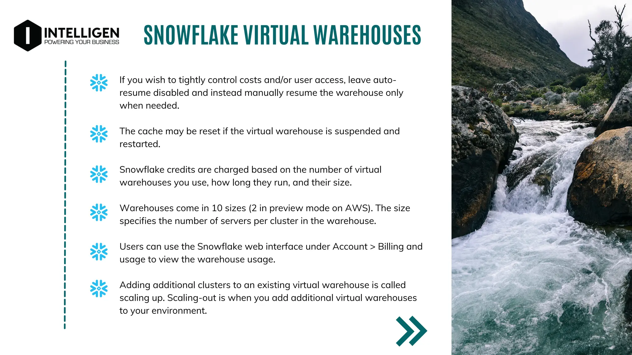 If you wish to tightly control costs and/or user access, leave auto-
resume disabled and instead manually resume the warehouse only
when needed.
The cache may be reset if the virtual warehouse is suspended and
restarted.
Snowflake credits are charged based on the number of virtual
warehouses you use, how long they run, and their size.
Warehouses come in 10 sizes (2 in preview mode on AWS). The size
specifies the number of servers per cluster in the warehouse.
Users can use the Snowflake web interface under Account > Billing and
usage to view the warehouse usage.
Adding additional clusters to an existing virtual warehouse is called
scaling up. Scaling-out is when you add additional virtual warehouses
to your environment.
SNOWFLAKE VIRTUAL WAREHOUSES
 