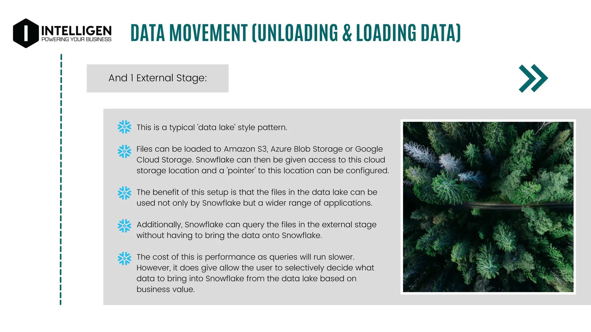 DATA MOVEMENT (UNLOADING & LOADING DATA)
And 1 External Stage:
This is a typical 'data lake' style pattern.
Files can be loaded to Amazon S3, Azure Blob Storage or Google
Cloud Storage. Snowflake can then be given access to this cloud
storage location and a 'pointer' to this location can be configured.
The benefit of this setup is that the files in the data lake can be
used not only by Snowflake but a wider range of applications.
Additionally, Snowflake can query the files in the external stage
without having to bring the data onto Snowflake.
The cost of this is performance as queries will run slower.
However, it does give allow the user to selectively decide what
data to bring into Snowflake from the data lake based on
business value.
 