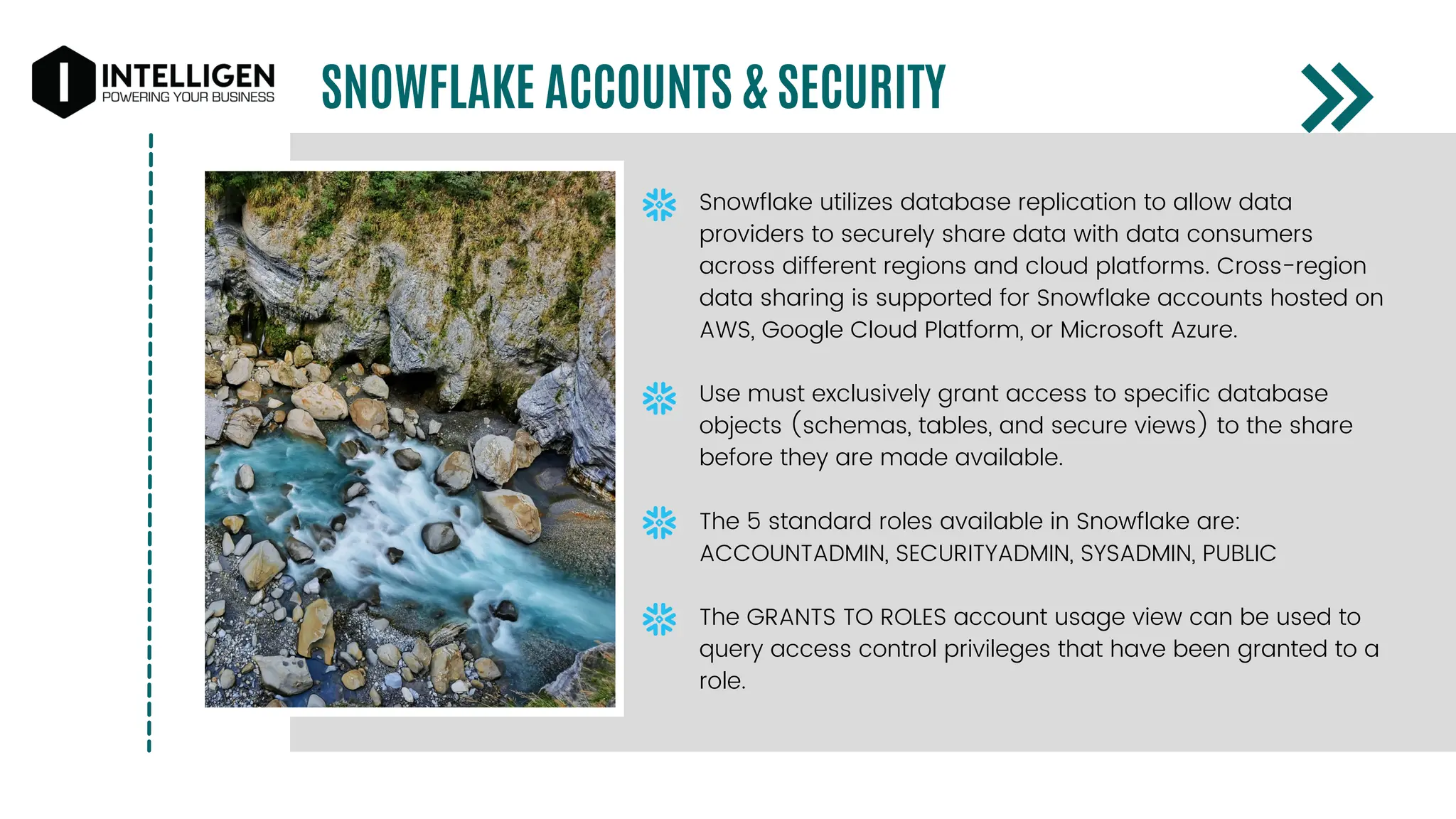 SNOWFLAKE ACCOUNTS & SECURITY
Snowflake utilizes database replication to allow data
providers to securely share data with data consumers
across different regions and cloud platforms. Cross-region
data sharing is supported for Snowflake accounts hosted on
AWS, Google Cloud Platform, or Microsoft Azure.
Use must exclusively grant access to specific database
objects (schemas, tables, and secure views) to the share
before they are made available.
The 5 standard roles available in Snowflake are:
ACCOUNTADMIN, SECURITYADMIN, SYSADMIN, PUBLIC
The GRANTS TO ROLES account usage view can be used to
query access control privileges that have been granted to a
role.
 