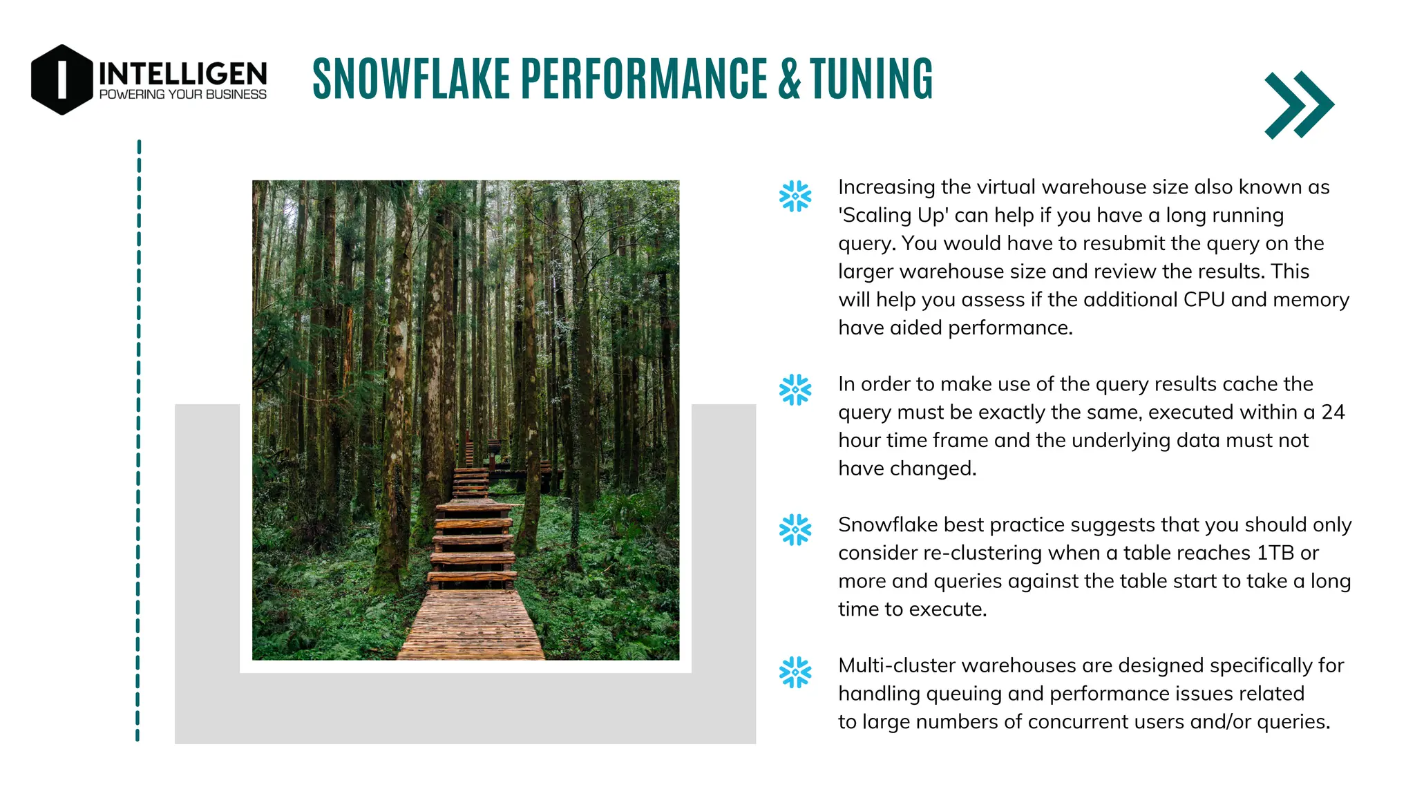SNOWFLAKE PERFORMANCE & TUNING
Increasing the virtual warehouse size also known as
'Scaling Up' can help if you have a long running
query. You would have to resubmit the query on the
larger warehouse size and review the results. This
will help you assess if the additional CPU and memory
have aided performance.
In order to make use of the query results cache the
query must be exactly the same, executed within a 24
hour time frame and the underlying data must not
have changed.
Snowflake best practice suggests that you should only
consider re-clustering when a table reaches 1TB or
more and queries against the table start to take a long
time to execute.
Multi-cluster warehouses are designed specifically for
handling queuing and performance issues related
to large numbers of concurrent users and/or queries.
 