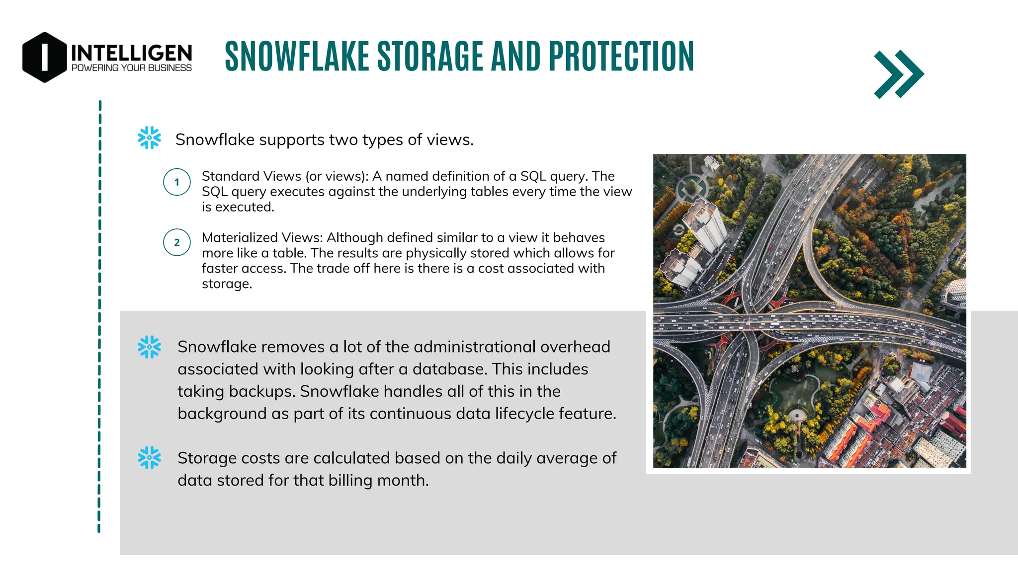 SNOWFLAKE STORAGE AND PROTECTION
Snowflake supports two types of views.
Standard Views (or views): A named definition of a SQL query. The
SQL query executes against the underlying tables every time the view
is executed.
Materialized Views: Although defined similar to a view it behaves
more like a table. The results are physically stored which allows for
faster access. The trade off here is there is a cost associated with
storage.
Snowflake removes a lot of the administrational overhead
associated with looking after a database. This includes
taking backups. Snowflake handles all of this in the
background as part of its continuous data lifecycle feature.
Storage costs are calculated based on the daily average of
data stored for that billing month.
 