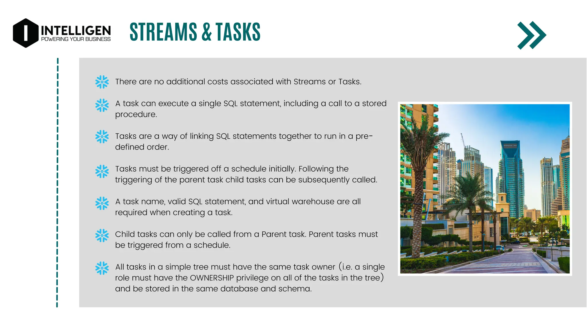 STREAMS & TASKS
There are no additional costs associated with Streams or Tasks.
A task can execute a single SQL statement, including a call to a stored
procedure.
Tasks are a way of linking SQL statements together to run in a pre-
defined order.
Tasks must be triggered off a schedule initially. Following the
triggering of the parent task child tasks can be subsequently called.
A task name, valid SQL statement, and virtual warehouse are all
required when creating a task.
Child tasks can only be called from a Parent task. Parent tasks must
be triggered from a schedule.
All tasks in a simple tree must have the same task owner (i.e. a single
role must have the OWNERSHIP privilege on all of the tasks in the tree)
and be stored in the same database and schema.
 