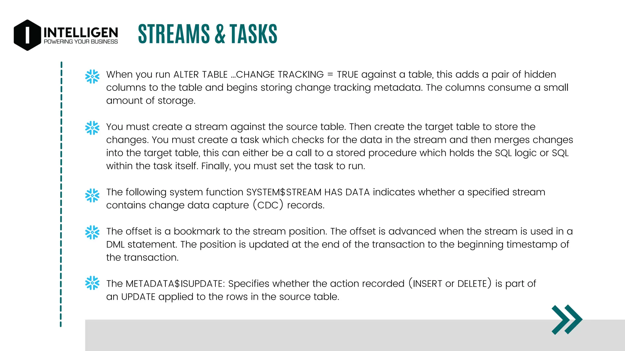 STREAMS & TASKS
When you run ALTER TABLE …CHANGE TRACKING = TRUE against a table, this adds a pair of hidden
columns to the table and begins storing change tracking metadata. The columns consume a small
amount of storage.
You must create a stream against the source table. Then create the target table to store the
changes. You must create a task which checks for the data in the stream and then merges changes
into the target table, this can either be a call to a stored procedure which holds the SQL logic or SQL
within the task itself. Finally, you must set the task to run.
The following system function SYSTEM$STREAM HAS DATA indicates whether a specified stream
contains change data capture (CDC) records.
The offset is a bookmark to the stream position. The offset is advanced when the stream is used in a
DML statement. The position is updated at the end of the transaction to the beginning timestamp of
the transaction.
The METADATA$ISUPDATE: Specifies whether the action recorded (INSERT or DELETE) is part of
an UPDATE applied to the rows in the source table.
 