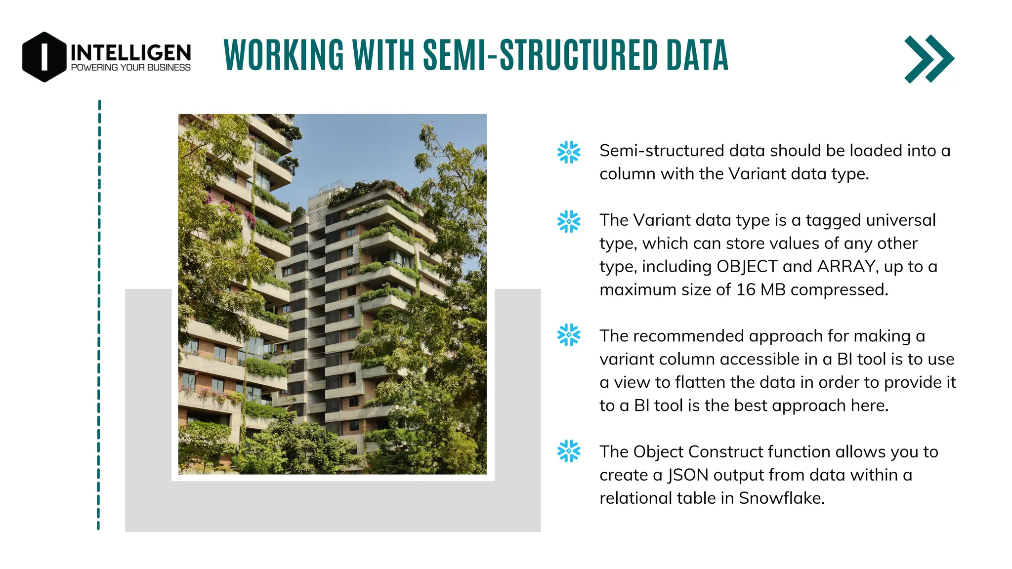WORKING WITH SEMI-STRUCTURED DATA
Semi-structured data should be loaded into a
column with the Variant data type.
The Variant data type is a tagged universal
type, which can store values of any other
type, including OBJECT and ARRAY, up to a
maximum size of 16 MB compressed.
The recommended approach for making a
variant column accessible in a BI tool is to use
a view to flatten the data in order to provide it
to a BI tool is the best approach here.
The Object Construct function allows you to
create a JSON output from data within a
relational table in Snowflake.
 