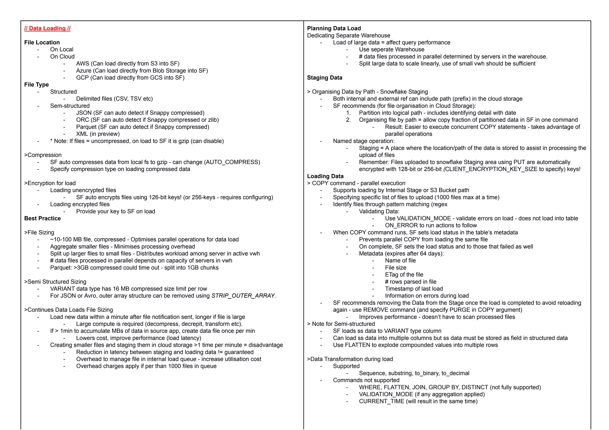 // Data Loading //
File Location
- On Local
- On Cloud
- AWS (Can load directly from S3 into SF)
- Azure (Can load directly from Blob Storage into SF)
- GCP (Can load directly from GCS into SF)
File Type
- Structured
- Delimited files (CSV, TSV etc)
- Sem-structured
- JSON (SF can auto detect if Snappy compressed)
- ORC (SF can auto detect if Snappy compressed or zlib)
- Parquet (SF can auto detect if Snappy compressed)
- XML (in preview)
- * Note: If files = uncompressed, on load to SF it is gzip (can disable)
>Compression
- SF auto compresses data from local fs to gzip - can change (AUTO_COMPRESS)
- Specify compression type on loading compressed data
>Encryption for load
- Loading unencrypted files
- SF auto encrypts files using 126-bit keys! (or 256-keys - requires configuring)
- Loading encrypted files
- Provide your key to SF on load
Best Practice
>File Sizing
- ~10-100 MB file, compressed - Optimises parallel operations for data load
- Aggregate smaller files - Minimises processing overhead
- Split up larger files to small files - Distributes workload among server in active vwh
- # data files processed in parallel depends on capacity of servers in vwh
- Parquet: >3GB compressed could time out - split into 1GB chunks
>Semi Structured Sizing
- VARIANT data type has 16 MB compressed size limit per row
- For JSON or Avro, outer array structure can be removed using STRIP_OUTER_ARRAY.
>Continues Data Loads File Sizing
- Load new data within a minute after file notification sent, longer if file is large
- Large compute is required (decompress, decrepit, transform etc).
- If > 1min to accumulate MBs of data in source app, create data file once per min
- Lowers cost, improve performance (load latency)
- Creating smaller files and staging them in cloud storage >1 time per minute = disadvantage
- Reduction in latency between staging and loading data != guaranteed
- Overhead to manage file in internal load queue - increase utilisation cost
- Overhead charges apply if per than 1000 files in queue
Planning Data Load
Dedicating Separate Warehouse
- Load of large data = affect query performance
- Use seperate Warehouse
- # data files processed in parallel determined by servers in the warehouse.
- Split large data to scale linearly, use of small vwh should be sufficient
Staging Data
> Organising Data by Path - Snowflake Staging
- Both internal and external ref can include path (prefix) in the cloud storage
- SF recommends (for file organisation in Cloud Storage):
1. Partition into logical path - includes identifying detail with date
2. Organising file by path = allow copy fraction of partitioned data in SF in one command
- Result: Easier to execute concurrent COPY statements - takes advantage of
parallel operations
- Named stage operation:
- Staging = A place where the location/path of the data is stored to assist in processing the
upload of files
- Remember: Files uploaded to snowflake Staging area using PUT are automatically
encrypted with 128-bit or 256-bit (CLIENT_ENCRYPTION_KEY_SIZE to specify) keys!
Loading Data
> COPY command - parallel execution
- Supports loading by Internal Stage or S3 Bucket path
- Specifying specific list of files to upload (1000 files max at a time)
- Identify files through pattern matching (regex
- Validating Data:
- Use VALIDATION_MODE - validate errors on load - does not load into table
- ON_ERROR to run actions to follow
- When COPY command runs, SF sets load status in the table’s metadata
- Prevents parallel COPY from loading the same file
- On complete, SF sets the load status and to those that failed as well
- Metadata (expires after 64 days):
- Name of file
- File size
- ETag of the file
- # rows parsed in file
- Timestamp of last load
- Information on errors during load
- SF recommends removing the Data from the Stage once the load is completed to avoid reloading
again - use REMOVE command (and specify PURGE in COPY argument)
- Improves performance - doesn’t have to scan processed files
> Note for Semi-structured
- SF loads ss data to VARIANT type column
- Can load ss data into multiple columns but ss data must be stored as field in structured data
- Use FLATTEN to explode compounded values into multiple rows
>Data Transformation during load
- Supported
- Sequence, substring, to_binary, to_decimal
- Commands not supported
- WHERE, FLATTEN, JOIN, GROUP BY, DISTINCT (not fully supported)
- VALIDATION_MODE (if any aggregation applied)
- CURRENT_TIME (will result in the same time)
 