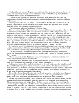 11
‘My fiancé has said such nice things about you, little miss,’ the tame crow said, ‘your Vita, as it is
called, is also extremely moving! – If you will take the lamp, I will lead the way. We will take the
direct route, for we will not encounter anyone there!’
‘I think I can hear someone right behind us!’ Gerda said, and it swished past her; it was like
shadows along the wall, horses with flowing manes and thin legs, hunting lads, gentlemen and ladies
on horseback.
‘It’s only dreams!’ the crow said, ‘they’ve come to fetch the thoughts of the royal household out
hunting, a good thing as you can then more easily observe them in bed. But let me see, if you gain
glory and honour, that you then display a grateful heart!’
‘That’s nothing to talk about!’ said the crow from the forest.
They now entered the first hall, it was of rose-pink satin with imitation flowers up the walls; here the
dreams already shot past them, but at such a pace that Gerda did not catch a glimpse of the royal
household. Each hall was finer than the previous one, yes, it really took one’s breath away, and now
they were in the bedroom. Here the ceiling was like a tall palm tree with leaves of glass, precious glass,
and in the middle of the floor on a golden stalk hung two beds, each of which looked like a lily: The
one was white, in it the princess lay; the other was red, and it was here that Gerda was going to look for
little Kay; she turned aside one of the red leaves and then she saw a brown nape of a neck. – Oh, it was
Kay! – She called his name out quite loud, held the lamp closer to him – the dreams swished on
horseback back into the room – he woke up, turned his head and – – it wasn’t little Kay.
It was only the back of the prince’s neck that resembled him, although he was young and handsome.
And the princess looked out from the white lily-bed and asked what was happening. Then little Gerda
cried and told them her entire story and everything that the crows had done for her.
‘You poor little thing!’ the prince and princess said, and they praised the crows and said they
weren’t the slightest bit angry with them, but they shouldn’t make a habit of it. They were, though, to
have a reward.
‘Do you wish to fly freely?’ the princess asked, ‘or would you like a permanent position as court
crows, with everything left over in the kitchen?’
And both the crows bowed and asked for a permanent position; for they thought of the future and
said, ‘it’s a good idea to have something for one’s old age’, as they put it.
And the prince got out of bed and let Gerda sleep in it – he could not do more. She folded her small
hands and thought: ‘How good creatures humans and animals are,’ and then she closed her eyes and
slept profoundly. All the dreams came flying in once more, and then they looked like God’s angels, and
they pulled a small sledge, and on it sat Kay and nodded – but all of this was merely dreaming, which
is why it had all disappeared again when she woke up.
The next day she was dressed from top to toe in silk and velvet; she was invited to stay at the palace
and have a pleasant time, but all she asked for was to have a small carriage with a horse in front and a
pair of small boots, and then she would be off again into the great wide world to find Kay.
And she was given both boots and a muff; she was so finely clothed, and when she wanted to set off,
a new coach of pure gold was standing at the door; the arms of the prince and princess shone from it
like a star; coachman, servants and postilions – for there were also postilions – sat dressed in golden
crowns. The prince and princess helped her into the carriage themselves and wished her every success.
The forest crow, which had now got married, accompanied them the first twenty miles or so; it sat next
to her, for it couldn’t travel backwards; the other crow stood at the gate and flapped its wings, it didn’t
accompany them, for it had a headache, since it now had a permanent position and had eaten too much.
 
