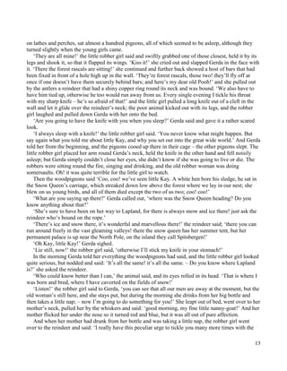 13
on lathes and perches, sat almost a hundred pigeons, all of which seemed to be asleep, although they
turned slightly when the young girls came.
‘They are all mine!’ the little robber girl said and swiftly grabbed one of those closest, held it by its
legs and shook it, so that it flapped its wings. ‘Kiss it!’ she cried out and slapped Gerda in the face with
it. ‘There the forest rascals are sitting!’ she continued and further back showed a host of bars that had
been fixed in front of a hole high up in the wall. ‘They’re forest rascals, those two! they’ll fly off at
once if one doesn’t have them securely behind bars; and here’s my dear old Pooh!’ and she pulled out
by the antlers a reindeer that had a shiny copper ring round its neck and was bound. ‘We also have to
have him tied up, otherwise he too would run away from us. Every single evening I tickle his throat
with my sharp knife – he’s so afraid of that!’ and the little girl pulled a long knife out of a cleft in the
wall and let it glide over the reindeer’s neck; the poor animal kicked out with its legs, and the robber
girl laughed and pulled down Gerda with her onto the bed.
‘Are you going to have the knife with you when you sleep?’ Gerda said and gave it a rather scared
look.
‘I always sleep with a knife!’ the little robber girl said. ‘You never know what might happen. But
say again what you told me about little Kay, and why you set out into the great wide world.’ And Gerda
told her from the beginning, and the pigeons cooed up there in their cage – the other pigeons slept. The
little robber girl placed her arm round Gerda’s neck, held the knife in the other hand and fell noisily
asleep; but Gerda simply couldn’t close her eyes, she didn’t know if she was going to live or die. The
robbers were sitting round the fire, singing and drinking, and the old robber woman was doing
somersaults. Oh! it was quite terrible for the little girl to watch.
Then the woodpigeons said ‘Coo, coo! we’ve seen little Kay. A white hen bore his sledge, he sat in
the Snow Queen’s carriage, which streaked down low above the forest where we lay in our nest; she
blew on us young birds, and all of them died except the two of us two; coo! coo!’
‘What are you saying up there?’ Gerda called out, ‘where was the Snow Queen heading? Do you
know anything about that?’
‘She’s sure to have been on her way to Lapland, for there is always snow and ice there! just ask the
reindeer who’s bound on the rope.’
‘There’s ice and snow there, it’s wonderful and marvellous there!’ the reindeer said; ‘there you can
run around freely in the vast gleaming valleys! there the snow queen has her summer tent, but her
permanent palace is up near the North Pole, on the island they call Spitsbergen!’
‘Oh Kay, little Kay!’ Gerda sighed.
‘Lie still, now!’ the robber girl said, ‘otherwise I’ll stick my knife in your stomach!’
In the morning Gerda told her everything the woodpigeons had said, and the little robber girl looked
quite serious, but nodded and said: ‘It’s all the same! it’s all the same. – Do you know where Lapland
is?’ she asked the reindeer.
‘Who could know better than I can,’ the animal said, and its eyes rolled in its head. ‘That is where I
was born and bred, where I have cavorted on the fields of snow!’
‘Listen!’ the robber girl said to Gerda, ‘you can see that all our men are away at the moment, but the
old woman’s still here, and she stays put, but during the morning she drinks from her big bottle and
then takes a little nap; – now I’m going to do something for you!’ She leapt out of bed, went over to her
mother’s neck, pulled her by the whiskers and said: ‘good morning, my fine little nanny-goat!’ And her
mother flicked her under the nose so it turned red and blue, but it was all out of pure affection.
And when her mother had drunk from her bottle and was taking a little nap, the robber girl went
over to the reindeer and said: ‘I really have this peculiar urge to tickle you many more times with the
 