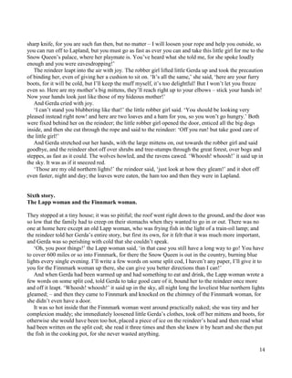 14
sharp knife, for you are such fun then, but no matter – I will loosen your rope and help you outside, so
you can run off to Lapland, but you must go as fast as ever you can and take this little girl for me to the
Snow Queen’s palace, where her playmate is. You’ve heard what she told me, for she spoke loudly
enough and you were eavesdropping!’
The reindeer leapt into the air with joy. The robber girl lifted little Gerda up and took the precaution
of binding her, even of giving her a cushion to sit on. ‘It’s all the same,’ she said, ‘here are your furry
boots, for it will be cold, but I’ll keep the muff myself, it’s too delightful! But I won’t let you freeze
even so. Here are my mother’s big mittens, they’ll reach right up to your elbows – stick your hands in!
Now your hands look just like those of my hideous mother!’
And Gerda cried with joy.
‘I can’t stand you blubbering like that!’ the little robber girl said. ‘You should be looking very
pleased instead right now! and here are two loaves and a ham for you, so you won’t go hungry.’ Both
were fixed behind her on the reindeer; the little robber girl opened the door, enticed all the big dogs
inside, and then she cut through the rope and said to the reindeer: ‘Off you run! but take good care of
the little girl!’
And Gerda stretched out her hands, with the large mittens on, out towards the robber girl and said
goodbye, and the reindeer shot off over shrubs and tree-stumps through the great forest, over bogs and
steppes, as fast as it could. The wolves howled, and the ravens cawed. ‘Whoosh! whoosh!’ it said up in
the sky. It was as if it sneezed red.
‘Those are my old northern lights!’ the reindeer said, ‘just look at how they gleam!’ and it shot off
even faster, night and day; the loaves were eaten, the ham too and then they were in Lapland.
Sixth story.
The Lapp woman and the Finnmark woman.
They stopped at a tiny house; it was so pitiful; the roof went right down to the ground, and the door was
so low that the family had to creep on their stomachs when they wanted to go in or out. There was no
one at home here except an old Lapp woman, who was frying fish in the light of a train-oil lamp; and
the reindeer told her Gerda’s entire story, but first its own, for it felt that it was much more important,
and Gerda was so perishing with cold that she couldn’t speak.
‘Oh, you poor things!’ the Lapp woman said, ‘in that case you still have a long way to go! You have
to cover 600 miles or so into Finnmark, for there the Snow Queen is out in the country, burning blue
lights every single evening. I’ll write a few words on some split cod, I haven’t any paper, I’ll give it to
you for the Finnmark woman up there, she can give you better directions than I can!’
And when Gerda had been warmed up and had something to eat and drink, the Lapp woman wrote a
few words on some split cod, told Gerda to take good care of it, bound her to the reindeer once more
and off it leapt. ‘Whoosh! whoosh!’ it said up in the sky, all night long the loveliest blue northern lights
gleamed; – and then they came to Finnmark and knocked on the chimney of the Finnmark woman, for
she didn’t even have a door.
It was so hot inside that the Finnmark woman went around practically naked; she was tiny and her
complexion muddy; she immediately loosened little Gerda’s clothes, took off her mittens and boots, for
otherwise she would have been too hot, placed a piece of ice on the reindeer’s head and then read what
had been written on the split cod; she read it three times and then she knew it by heart and she then put
the fish in the cooking pot, for she never wasted anything.
 