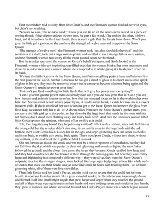 15
First the reindeer told its story, then little Gerda’s, and the Finnmark woman blinked her wise eyes,
but didn’t say anything.
‘You are so wise,’ the reindeer said; ‘I know you can tie up all the winds in the world on a piece of
sewing thread; if the skipper undoes the one knot, he gets a fair wind, if he undoes the other, it blows
hard, and if he undoes the third and fourth, there is such a gale that the forests blow down. Won’t you
give the little girl a potion, so she can have the strength of twelve men and overpower the Snow
Queen.’
‘The strength of twelve men!’ the Finnmark woman said; ‘yes, that should do the trick!’ and she
went over to a shelf, took out a large rolled-up hide and unrolled it; on it strange letters were written,
and the Finnmark woman read away till the sweat poured down her forehead.
But the reindeer entreated the woman on Gerda’s behalf yet again, and Gerda looked at the
Finnmark woman with such imploring, tear-filled eyes that the woman blinked her own once more and
drew the reindeer over into a corner, where she whispered to it, while giving it a fresh piece of ice on
its head:
‘It’s true that little Kay is with the Snow Queen, and finds everything perfect there and believes it is
the best place in the world, but that is because he has got a shard of glass in his heart and a small speck
of glass in his eye; they must be removed, otherwise he can never become a human being again and the
Snow Queen will retain her power over him!’
‘But can’t you find something for little Gerda that will give her power over everything?’
‘I can’t give her greater power than she already has! can’t you see how great that is? Can’t you see
how humans and animals have to serve her, how she has managed to get so far in the world on her own
bare feet. She must not be told of her power by us, it resides in her heart, it exists because she is a sweet
innocent child. If she is unable of her own accord to get to the Snow Queen and remove the glass from
little Kay, we cannot help her to do so! A dozen miles from here the Snow Queen’s garden starts, you
can carry the little girl up to that point; set her down by the large bush that stands in the snow with its
red berries, don’t stand there chatting away and hurry back here!’ And then the Finnmark woman lifted
little Gerda up onto the reindeer, who sped off as swiftly as it could.
‘Oh, I’ve forgotten my boots! I’ve forgotten my mittens!’ little Gerda cried out, she could feel this in
the biting cold, but the reindeer didn’t dare stop, it ran until it came to the large bush with the red
berries; there it set Gerda down, kissed her on the lips, and large, glistening tears ran down its cheeks,
and it ran back, as swiftly as it could, back again. There stood poor Gerda, without any shoes, without
any mittens, in the middle of the frightful cold of Finnmark.
She ran forward as fast as she could and was met by a whole regiment of snowflakes, but they did
not fall from the sky, which was perfectly clear and gleaming with northern lights; the snowflakes
followed the ground, and the closer they came, the larger they became; Gerda recalled how large and
odd they had looked when she had looked at them through the burning-glass, but here they were really
large and frightening in a completely different way – they were alive, they were the Snow Queen’s
outposts; they had the strangest shapes; some looked like large, ugly hedgehogs, others like whole coils
of snakes that stuck out their heads; and yet other like small fat bears with bristling hairs – all of them
gleaming white, all of them were live snowflakes.
Then little Gerda said her Lord’s Prayer, and the cold was so severe that she could see her own
breath; it stood out from her mouth like a great cloud of smoke; her breath became increasingly dense
and formed itself into small bright angels that grew larger and larger when they touched the ground;
and all of them were wearing helmets on their heads and were holding spears and shields in their hands;
they grew in number, and when Gerda had finished her Lord’s Prayer, there was a whole legion around
 