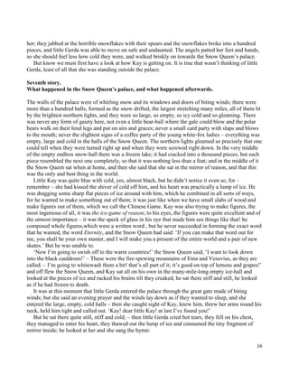 16
her; they jabbed at the horrible snowflakes with their spears and the snowflakes broke into a hundred
pieces, and little Gerda was able to move on safe and undaunted. The angels patted her feet and hands,
so she should feel less how cold they were, and walked briskly on towards the Snow Queen’s palace.
But know we must first have a look at how Kay is getting on. It is true that wasn’t thinking of little
Gerda, least of all that she was standing outside the palace.
Seventh story.
What happened in the Snow Queen’s palace, and what happened afterwards.
The walls of the palace were of whirling snow and its windows and doors of biting winds; there were
more than a hundred halls, formed as the snow drifted, the largest stretching many miles, all of them lit
by the brightest northern lights, and they were so large, so empty, so icy cold and so gleaming. There
was never any form of gaiety here, not even a little bear-ball where the gale could blow and the polar
bears walk on their hind legs and put on airs and graces; never a small card party with slaps and blows
to the mouth; never the slightest signs of a coffee party of the young white-fox ladies – everything was
empty, large and cold in the halls of the Snow Queen. The northern lights gleamed so precisely that one
could tell when they were turned right up and when they were screwed right down. In the very middle
of the empty endless snow-hall there was a frozen lake; it had cracked into a thousand pieces, but each
piece resembled the next one completely, so that it was nothing less than a feat; and in the middle of it
the Snow Queen sat when at home, and then she said that she sat in the mirror of reason, and that this
was the only and best thing in the world.
Little Kay was quite blue with cold, yes, almost black, but he didn’t notice it even so, for –
remember – she had kissed the shiver of cold off him, and his heart was practically a lump of ice. He
was dragging some sharp flat pieces of ice around with him, which he combined in all sorts of ways,
for he wanted to make something out of them; it was just like when we have small slabs of wood and
make figures out of them, which we call the Chinese Game. Kay was also trying to make figures, the
most ingenious of all, it was the ice-game of reason; to his eyes, the figures were quite excellent and of
the utmost importance – it was the speck of glass in his eye that made him see things like that! he
composed whole figures,which were a written word , but he never succeeded in forming the exact word
that he wanted, the word Eternity, and the Snow Queen had said: ‘If you can make that word out for
me, you shall be your own master, and I will make you a present of the entire world and a pair of new
skates.’ But he was unable to.
‘Now I’m going to swish off to the warm countries!’ the Snow Queen said, ‘I want to look down
into the black cauldrons!’ – These were the fire-spewing mountains of Etna and Vesuvius, as they are
called. – I’m going to whitewash them a bit! that’s all part of it; it’s good on top of lemons and grapes!’
and off flew the Snow Queen, and Kay sat all on his own in the many-mile-long empty ice-hall and
looked at the pieces of ice and racked his brains till they creaked, he sat there stiff and still, he looked
as if he had frozen to death.
It was at this moment that little Gerda entered the palace through the great gate made of biting
winds; but she said an evening prayer and the winds lay down as if they wanted to sleep, and she
entered the large, empty, cold halls – then she caught sight of Kay, knew him, threw her arms round his
neck, held him tight and called out. ‘Kay! dear little Kay! at last I’ve found you!’
But he sat there quite still, stiff and cold; – then little Gerda cried hot tears, they fell on his chest,
they managed to enter his heart, they thawed out the lump of ice and consumed the tiny fragment of
mirror inside; he looked at her and she sang the hymn:
 