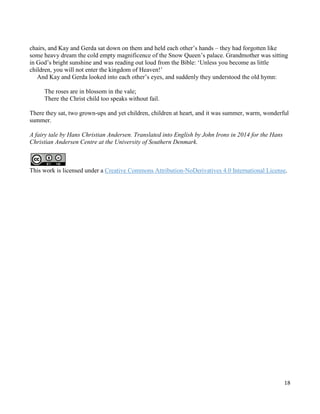 18
chairs, and Kay and Gerda sat down on them and held each other’s hands – they had forgotten like
some heavy dream the cold empty magnificence of the Snow Queen’s palace. Grandmother was sitting
in God’s bright sunshine and was reading out loud from the Bible: ‘Unless you become as little
children, you will not enter the kingdom of Heaven!’
And Kay and Gerda looked into each other’s eyes, and suddenly they understood the old hymn:
The roses are in blossom in the vale;
There the Christ child too speaks without fail.
There they sat, two grown-ups and yet children, children at heart, and it was summer, warm, wonderful
summer.
A fairy tale by Hans Christian Andersen. Translated into English by John Irons in 2014 for the Hans
Christian Andersen Centre at the University of Southern Denmark.
This work is licensed under a Creative Commons Attribution-NoDerivatives 4.0 International License.
 
