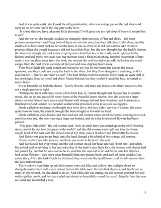 5
And it was quite early; she kissed the old grandmother, who was asleep, put on the red shoes and
went all on her own out of the city gate to the river.
‘Is it true that you have taken my little playmate? I will give you my red shoes if you will return him
to me!’
And the waves, she thought, nodded so strangely; then she took off her red shoes – her most
precious possession – and flung both of them out into the river, but they fell close to the shore, and the
small waves bore them back to her on the land, it was as if the river did not want to take the most
precious thing she owned because it did not have little Kay; but she now thought that she hadn’t thrown
the shoes far enough out, and so she crept up into a boat that lay in the reeds, went right out to the
farthest end and threw the shoes out; but the boat wasn’t fixed to anything, and this movement of hers
made it start to glide away from the land; she noticed this and hurried to get off, but before she could
escape from the boat it was a couple of feet out and now slipping faster away.
Then little Gerda felt quite scared and started to cry, but no one heard her except the house
sparrows, and they could not carry her back to the shore, but they flew alongside it and sang, as if to
comfort her: ‘Here we are! here we are!’ The boat drifted with the current; little Gerda sat quite still in
her stockinged feet; her small red shoes floated behind, but they couldn’t reach the boat, it started to
move faster.
It was beautiful on both the shores – lovely flowers, old trees and slopes with sheep and cows, but
not a single person in sight.
‘Perhaps the river will carry me to where little Kay is,’ Gerda thought and that put her in a better
mood, she sat up and gazed for many hours at the beautiful green shores; then she came to a large
cherry orchard where there was a small house with strange red and blue windows, not to mention a
thatched roof and outside two wooden soldiers that presented arms to anyone sailing past.
Gerda called out to them, she thought they were alive, but they didn’t answer of course; she came
quite close to them, the current brought the boat straight in towards the land.
Gerda called out even louder, and then and old, old woman came out of the house, leaning on a stick
curved at one end; she was wearing a large sun-bonnet, and on it the loveliest of flowers had been
painted.
‘You poor little child!’ the old woman said; ‘how on earth have you ended up on the swift-flowing
river, carried far out into the great, wide world!’ and the old woman went right out into the water,
caught hold of the boat with the curved end of her stick, pulled it ashore and lifted little Gerda out.
And Gerda was glad to get back onto dry land, though a bit afraid of the strange, old woman.
‘Come and tell me who you are, and how you come to be here!’ she said.
And Gerda told her everything; and the old woman shook her head and said ‘Hm! hm!’ and when
Gerda had said everything to her and asked her if she hadn’t seen little Kay, the woman said that he had
not passed by, but that he was sure to do so, and that she was not to be sad but to taste her cherries,
look at her flowers – they were more beautiful than any picture book, and each of them could tell an
entire story. Then she took Gerda by the hand, they went into the small house, and the old woman shut
the door behind them.
The windows were high up and their panes were red, blue and yellow; the daylight shone so
strangely inside there with every colour, but on the table were the loveliest cherries, and Gerda ate as
many as she wished, for she dared to do so. And while she was eating, the old woman combed her hair
with a golden comb, and her hair curled and shone so beautifully round the small, friendly face that was
so round and resembled a rose.
 