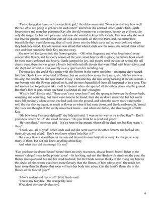 6
‘I’ve so longed to have such a sweet little girl,’ the old woman said. ‘Now you shall see how well
the two of us are going to get on with each other!’ and while she combed little Gerda’s hair, Gerda
forgot more and more her playmate Kay; for the old woman was a sorceress, but not an evil one, she
only did magic for her own pleasure, and now she wanted to keep little Gerda. That was why she went
out into the garden, stretched her curved stick out towards all the rose-trees, and, no matter how
beautifully they were blooming, they all sank down into the black earth and no one could see where
they had once stood. The old woman was afraid that when Gerda saw the roses, she would think of her
own and then remember little Kay and run away.
She now led Gerda out into the flower-garden. – Oh! what fragrance and what loveliness! every
conceivable flower, and for every season of the year, stood here in all its glory; no picture book could
be more many-coloured and lovely. Gerda jumped for joy, and played until the sun set behind the tall
cherry trees, then she was given a lovely bed with red silk duvets that were filled with blue violets, and
she slept and dreamt in it as sweetly as any queen on her wedding day.
The next day she could play again with the flowers in the warm sunshine – and many days passed
like this. Gerda knew every kind of flower, but no matter how many there were, she felt that one was
missing, but which one she was unable to say. Then one day she was sitting looking at the old woman’s
sun-bonnet with the flowers painted on it, and the most beautiful of them all happened to be a rose. The
old woman had forgotten to take it off her bonnet when she spirited all the others down into the ground.
But that’s how it goes, when one hasn’t collected all one’s thoughts!
‘What’s this!’ Gerda said, ‘There aren’t any roses here!’ and she sprang in between the flower-beds,
searching and searching, but there were none to be found; then she sat down and cried, but her warm
tears fell precisely where a rose-tree had sunk into the ground, and when the warm tears watered the
soil, the tree shot up again, as much in flower as when it had sunk down, and Gerda embraced it, kissed
the roses and thought of the lovely roses back home – and when she did so, she also thought of little
Kay.
‘Oh, how long I’ve been delayed!’ the little girl said. ‘I was on my way to try to find Kay? – Don’t
you know where he is?’ she asked the roses. ‘Do you think he is dead and gone?’
‘He’s not dead,’ the roses said. ‘We’ve been in the ground where all the dead are, but Kay wasn’t
there!’
‘Thank you, all of you!’ little Gerda said and she went over to the other flowers and looked into
their calyces and asked: ‘Don’t you know where little Kay is?’
But every flower stood there in the sun and dreamt its own fairytale or story, Gerda got so very
many of them, but not one knew anything about Kay.
And what then did the orange lily say?
‘Can you hear the drum: boom! boom! there are only two notes, always boom! boom! listen to the
women’s dirge! listen to the priests’ cries! – In her long, red sari the Hindu wife stands on the pyre, the
flames rise up around her and her dead husband; but the Hindu woman thinks of the living one here in
the circle, of him whose eyes burn more fiercely than the flames, of him whose eyes’ fire reach her
heart more than the flames that soon will turn her body into ashes. Can the heart’s flame die in the
flames of the funeral pyre?’
‘I don’t understand that at all!’ little Gerda said.
‘That is my fairytale!’ the orange lily said.
What does the convolvulus say?
 