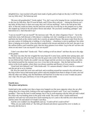 8
delightful kiss. Lips touched with gold, heart made of gold, gold on high ere the day is old! Now that
was my little story!’ the buttercup said.
‘My poor old grandmother!’ Gerda sighed. ‘Yes, she’s sure to be longing for me, worried about me
as she was for little Kay. But I’ll soon be back, and I’ll have Kay with me. – Asking the flowers isn’t
any help, all they know is their own song, they can’t tell me anything!’ And so she tied up her little
skirt, so that she could run faster; but the narcissus struck her over the leg as she jumped over it; then
she stopped up, looked at the tall yellow flower and asked: ‘Do you know something, perhaps?’ and
bent down to it. And what did it say?
‘I can see myself! I can see myself!’ the narcissus said. ‘Oh, oh, what a fragrance I have! – Up in the
small attic room, half-dressed, a little dancer is standing, now she’s standing on one leg, now on two,
and kicks her heels at the whole world, she is merely an optical illusion. She pours water from the tea-
pot onto a piece of clothing she is holding, it is her bodice; – cleanliness is next to godliness! her white
dress is hanging on its hook, it has also been washed in the tea-pot and dried on the roof; she puts it on,
the saffron-yellow scarf round her neck, then her dress gleams even whiter. Leg in the air! see how she
struts on one stem! I can see myself! I can see myself!’
‘I don’t care about that!’ Gerda said. ‘That’s nothing to tell me about!’ and then she ran to the edge
of the garden.
The door was shut, but she wriggled the rusty hasp till it came loose, and the door sprung open, and
then little Gerda ran off on her bare feet into the great wide world. She look behind her three times, but
no one followed her; finally she couldn’t run any longer and she sat down on a large stone, and when
she looked around her the summer was over, it was late in the autumn – that she had not been able to
notice in the lovely garden, where there was always sunshine and flowers of every season.
‘Good lord, how delayed I am!’ little Gerda said: ‘It’s autumn already! I daren’t rest for a moment!’
and she got up so as to continue.
Oh, how her small feet were sore and tired, and everything around her seemed to be cold and raw;
the long willow leaves had turned quite yellow and mist dripped from them in drops of water, one leaf
after the other was falling, only the blackthorn still had fruit on it that was so sour it made one purse
one’s lips. Oh, how grey and heavy it was in the great wide world.
Fourth story.
The prince and princess.
Gerda had to take another rest; then a large crow hopped over the snow opposite where she sat, after
sitting there for a long while, looking at her and waggling its head it said: ‘Caw! caw! Goodday!
goodday!’ That was the best it could manage, but it was so well-meaning with the little girl and it asked
her where she was heading alone in the great wide world. The world ‘alone’ Gerda understood
perfectly well and was well aware how much meaning lay in it, and so she told the crow about herself
and her entire life and asked it if it hadn’t seen Kay.
And the crow nodded very thoughtfully and say: ‘Could well be! could well be!’
‘What, do you really think so!’ the little girl shouted and almost squeezed the crow to death, so
fervently did she kiss it.
 
