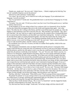 9
‘Steady now, steady now!’ the crow said. ‘I think I know, – I think it might just be little Kay! but
now he’s probably forgotten you for the princess!’
‘Does he live with a princess?’ Gerda asked.
‘Yes, listen!’ the crow said, ‘but it’s hard for me to talk your language. If you understand crow
language, I can tell you better!’
‘No, I’ve not learnt it!’ Gerda said, ‘but grandmother knew it, and she knew P-language too. If only
I had learnt it!’
‘No matter,’ the crow said, ‘I’ll tell you as best I can, but it won’t be all that good even so,’ and then
he told her what he knew.
‘In the kingdom we are now sitting in there lives a princess who is so immensely clever, but then
she has also read all the newspapers that exist in the world, and forgotten them again – she is that
clever. The other day she’s sitting on the throne, and that is not all that much fun, people say, when she
happens to start humming a tune that is precisely this one: ‘Why shouldn’t I get married!’ ‘Hey, that’s
not a bad idea,’ she says, and was so eager to get married, but she wanted to have a husband that knew
how to answer back when talked to, one that didn’t just stand there looking fine – for that’s so boring.
So she had all her ladies-in-waiting drummed together, and when they heard what she wanted, they
were so pleased, “I like this!” they said, “I was thinking something similar only the other day!” –
Believe you me, every word I’m telling you is the truth!’ the crow said. ‘I have a tame sweetheart who
is free to walk around the palace, and she’s told me everything!’
His sweetheart was a crow too, of course, for birds of a feather flock together, which in this case
always means a crow.
‘The newspapers immediately came out edged with hearts and the princess’s monogram; there
people could read that any young man who was handsome was free to come up to the palace and speak
with the princess, and the one who spoke in such a way that one could hear he belonged there, and who
spoke best, the princess would take as her husband! – Yes, yes!’ the crow said, ‘believe you me, it is
certain as I’m sitting here, people flocked to the palace, there was such a hustle and bustle, but there
was no success on either the first or the second day. All of them were well able to speak when they
were out in the street, but the moment they entered the palace gate and saw the lifeguards all clad in
silver, and on the staircase the footmen clad in gold and the huge, illuminated halls, they were taken
aback; and as soon as they were before the throne where the princess was sitting, all they could manage
was to repeat the last word she had said, and she wasn’t interested in hearing that again. It was as if
people in there had taken snuff and it had fallen onto their stomachs and they had fallen into a trance
until they were back in the street – yes, then they could talk all right. There was a long line right from
the city gate to the palace. I was in there to have a look myself!’ the crow said. ‘They grew both hungry
and thirsty , but they didn’t get so much as a glass of lukewarm water from the palace. The wisest of
them had admittedly taken some sandwiches with them, but they didn’t share them with the man next
to them, for they thought: Just let him look hungry, then the princess won’t take him!’
‘But Kay, little Kay!’ Gerda asked. ‘When did he come? Was he among all those many people?’
‘Be patient! be patient! we’re just coming to him! it was on the third day when a little fellow turned
up, without horse or carriage, marching quite unperturbed right up to the palace; his eyes shone like
yours, he had lovely long hair, but apart from that poor clothes!’
‘That was Kay!’ Gerda shouted with joy. ‘Oh, so now I’ve found him!’ and she clapped her hands.
‘He had a small knapsack on his back!’ the crow said.
‘No, that must have been his sledge!’ Gerda said, ‘for he had a sledge with him when he left!’
 