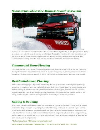 Snow Removal Service Minnesota and Wisconsin

In the
Midwest a HUGE variable in the winter months is the weather. Not knowing when it is, or isn’t going to snow is always
an obstacle. Here at L.C.S. Lawn Service Inc. we offer Snow Removal for those that don’t have time, can’t, or just
don’t want to deal with the snow around their homes. We take a lot of pride in offering this service as we offer,
Commercial snow plowing, residential snow plowing, snow throwers& blowers, and Salting and De-icing

Commercial Snow Plowing
L.C.S. Lawn Service Inc. is your top 1 choice for Midwest commercial snow removal services. We offer commercial
plowing which serves to create and maintain access to your business, parking lot, driveway and sidewalks. We are
competitively priced and ready to attend to all of your Twin City MN, and Milwaukee WI area snow plowing needs.

Residential Snow Plowing
What’s worse than stepping out of your front door the day after a huge snow storm and having to trudge through
several feet of snow just to get to your car? At L.C.S. Lawn Service Inc. we understand that you don’t always have
the time or energy to clear the snow from your home’s sidewalks, driveway, patio, and other surfaces. Our snow
removal team prides themselves on timeliness and professionalism. We provide the best possible service for your
money, and ensuring that your snow plowing experience is one that you can truly feel good about.

Salting & De-Icing
As a property owner in the Midwest you know how icy your decks, porches, and sidewalks can get, and this creates
considerable danger for anyone on your property, whether it be family, employees, or customers of your business.
When the temperatures plummet, and your sidewalks and entrances get icy, don’t risk injuries to yourself or others.
L.C.S. Lawn Service Inc. will attend to all your winter salting and de-icing needs with competitive pricing and timely,
effective work. Let L.C.S. Lawn Service Inc. protects you and yours from the dangers of slippery walk ways with our
premier salting and de-icing services.

*Call us today for a FREE snow removal estimate!
MILWAUKEE 262-783-6887|MINNEAPOLIS 783-425-1400|ST.PAUL 651-781-5296

 