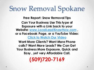 Snow Removal Spokane
       Free Report: Snow Removal Tips
     Can Your Business Use This type of
      Exposure with a Link back to your
 Website: www.LocalLeadKnowHow.com ,
 or a Facebook Page, or a YouTube Video:
          Click to Watch Our Video
   Want More Clients? Want More Phone
   calls? Want More Leads? We Can Get
  Your Business More Exposure, Quick and
       Easy , yet very Affordable Call.

         (509)720-7169
 