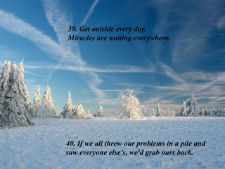 39. Get outside every day.
Miracles are waiting everywhere.
40. If we all threw our problems in a pile and
saw everyone else's, we'd grab ours back.
 