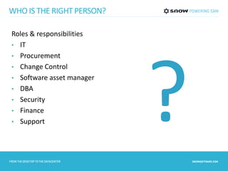 WHO IS THE RIGHT PERSON? 
Roles & responsibilities 
• IT 
• Procurement 
• Change Control 
• Software asset manager 
• DBA 
• Security 
• Finance 
• Support 
 