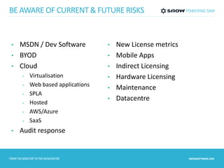 BE AWARE OF CURRENT & FUTURE RISKS 
• MSDN / Dev Software 
• BYOD 
• Cloud 
• Virtualisation 
• Web based applications 
• SPLA 
• Hosted 
• AWS/Azure 
• SaaS 
• Audit response 
• New License metrics 
• Mobile Apps 
• Indirect Licensing 
• Hardware Licensing 
• Maintenance 
• Datacentre 
 