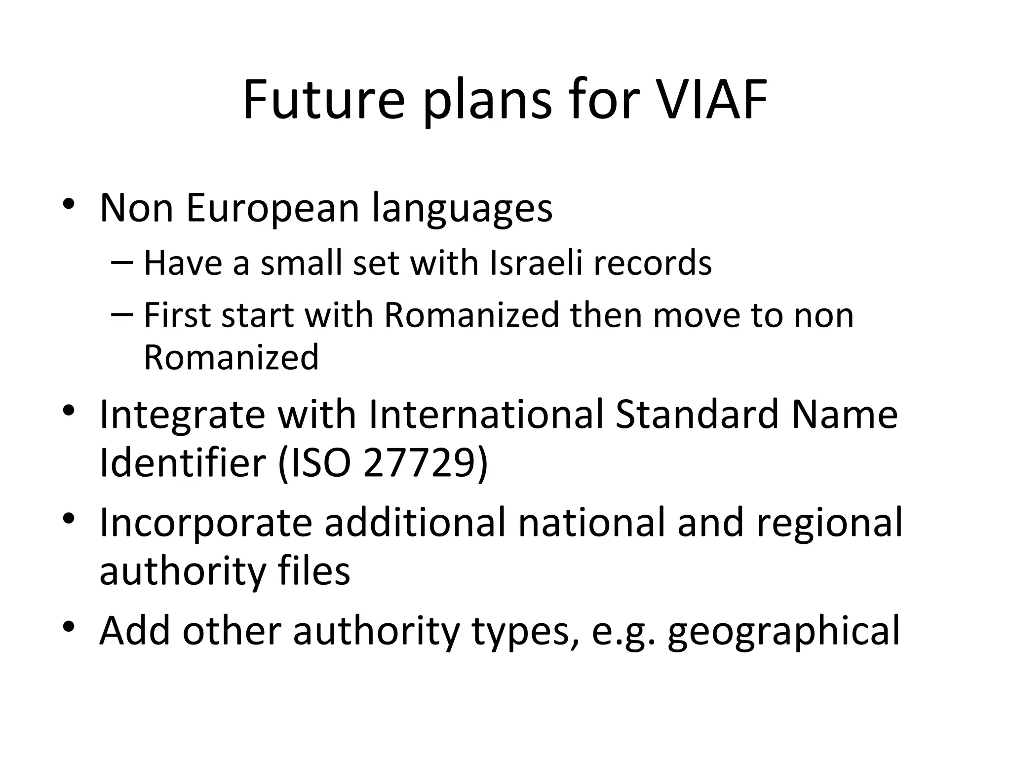 Future plans for VIAF
• Non European languages
– Have a small set with Israeli records
– First start with Romanized then move to non
Romanized
• Integrate with International Standard Name
Identifier (ISO 27729)
• Incorporate additional national and regional
authority files
• Add other authority types, e.g. geographical
 