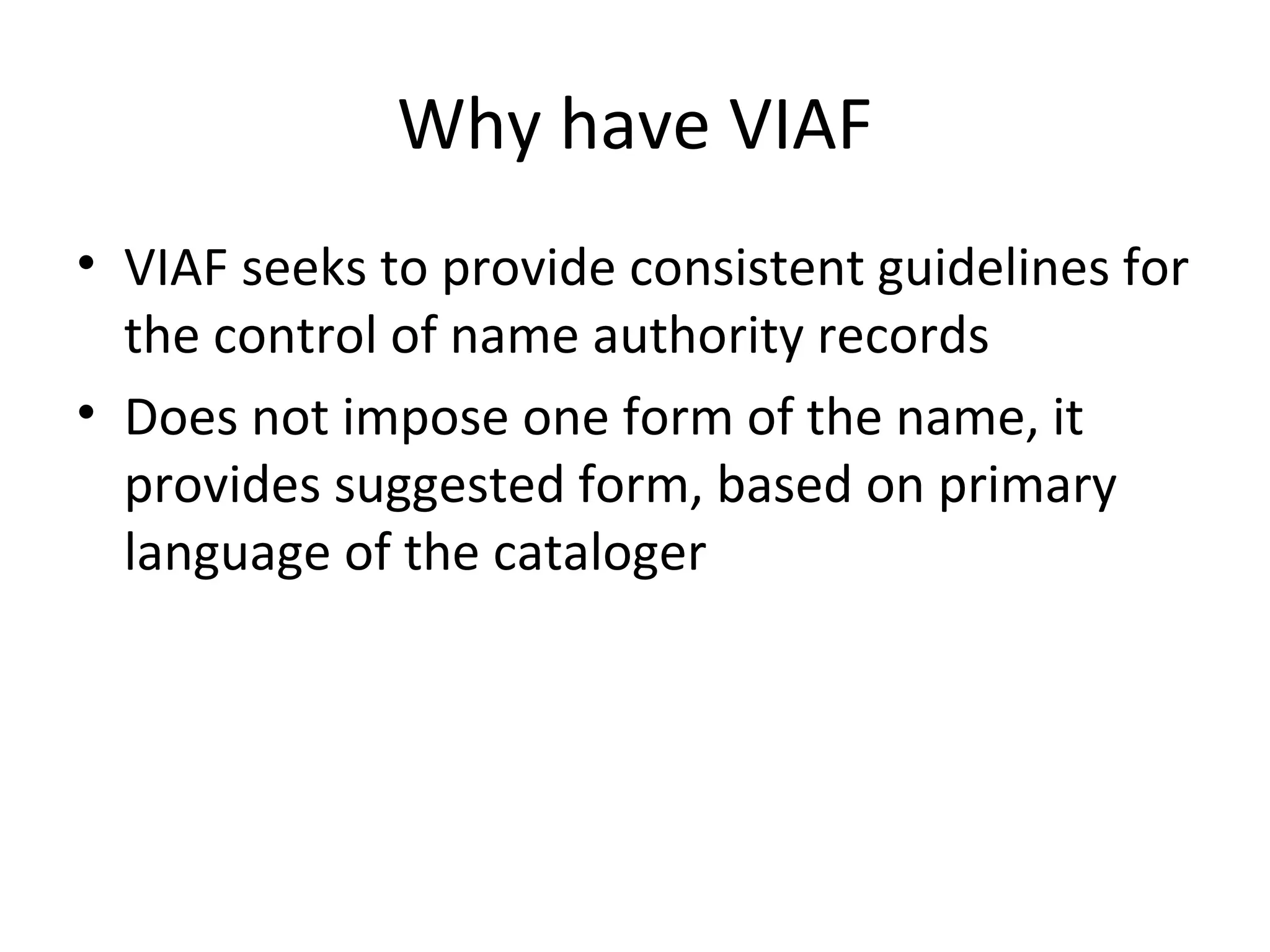 Why have VIAF
• VIAF seeks to provide consistent guidelines for
the control of name authority records
• Does not impose one form of the name, it
provides suggested form, based on primary
language of the cataloger
 