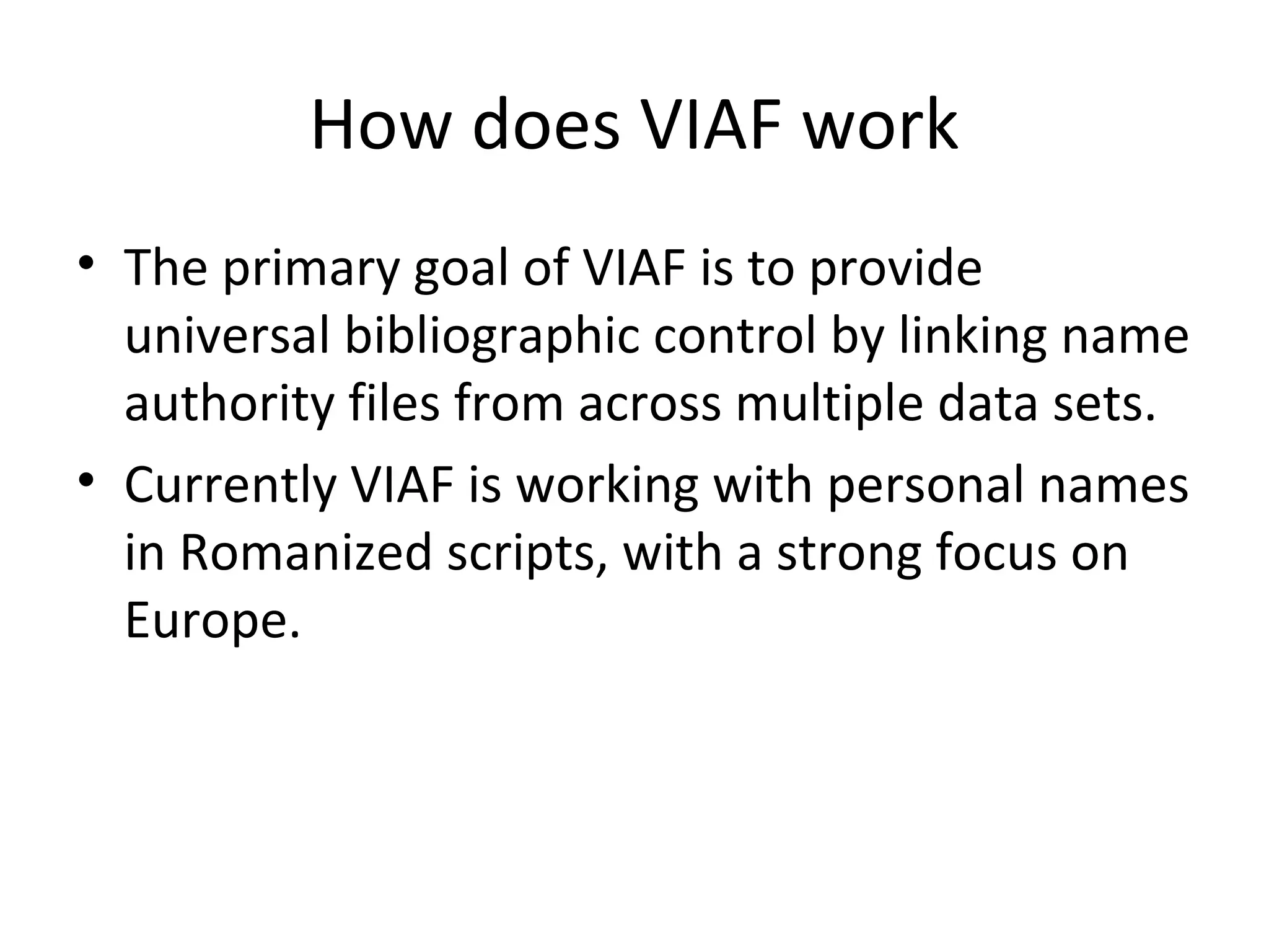 How does VIAF work
• The primary goal of VIAF is to provide
universal bibliographic control by linking name
authority files from across multiple data sets.
• Currently VIAF is working with personal names
in Romanized scripts, with a strong focus on
Europe.
 