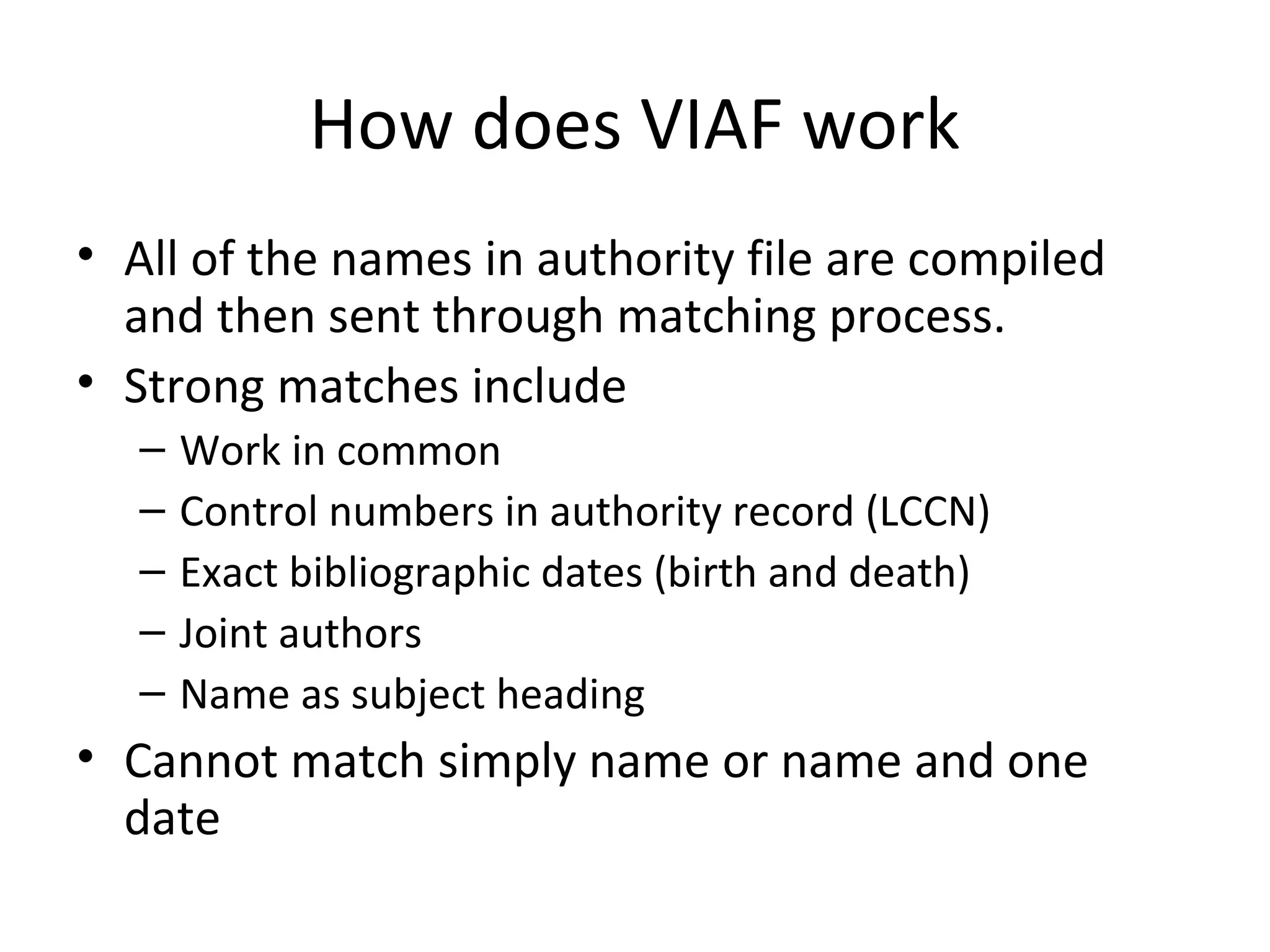 How does VIAF work
• All of the names in authority file are compiled
and then sent through matching process.
• Strong matches include
– Work in common
– Control numbers in authority record (LCCN)
– Exact bibliographic dates (birth and death)
– Joint authors
– Name as subject heading
• Cannot match simply name or name and one
date
 