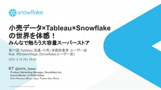 © 2021 Snowflake Inc. All Rights Reserved
小売データ×Tableau×Snowflake
の世界を体感！
みんなで触ろう大容量スーパーストア
第11回 Tableau 流通・小売・消費財業界 ユーザー会
feat. #SnowVillage (Snowflakeユーザー会)
2021.4.15 (木) 18:00
KT @DATA_Saber
　Product Marketing Manager, Snowflake Inc.
　Grand Master of DATA Saber
　Chief Visionary Officer, Japan Tableau User Group
 