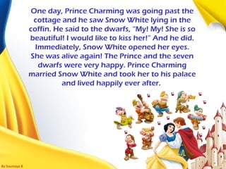 By Soumaya B
One day, Prince Charming was going past the
cottage and he saw Snow White lying in the
coffin. He said to the dwarfs, “My! My! She is so
beautiful! I would like to kiss her!” And he did.
Immediately, Snow White opened her eyes.
She was alive again! The Prince and the seven
dwarfs were very happy. Prince Charming
married Snow White and took her to his palace
and lived happily ever after.
 