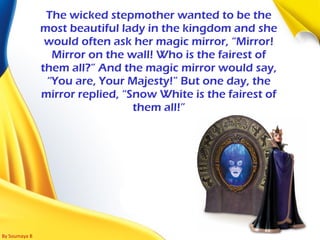 By Soumaya B
The wicked stepmother wanted to be the
most beautiful lady in the kingdom and she
would often ask her magic mirror, “Mirror!
Mirror on the wall! Who is the fairest of
them all?” And the magic mirror would say,
“You are, Your Majesty!” But one day, the
mirror replied, “Snow White is the fairest of
them all!”
 