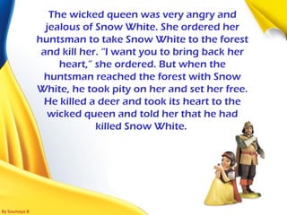By Soumaya B
The wicked queen was very angry and
jealous of Snow White. She ordered her
huntsman to take Snow White to the forest
and kill her. “I want you to bring back her
heart,” she ordered. But when the
huntsman reached the forest with Snow
White, he took pity on her and set her free.
He killed a deer and took its heart to the
wicked queen and told her that he had
killed Snow White.
 