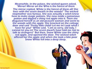 By Soumaya B
Meanwhile, in the palace, the wicked queen asked,
“Mirror! Mirror on the Who is the fairest of them
The mirror replied, White is the fairest of them all! She
lives with the seven dwarfs in the woods!” The wicked
stepmother was furious. She was actually a witch knew
how to make magic potions. She now made a poisonous
potion and dipped a shiny red apple into it. Then she
disguised herself as an old peasant woman and went to
the woods with the apple. She knocked on the cottage
door and said “Pretty little child! Let me in! Look what I
have for you!” White said, “I am so sorry, old lady, I
cannot let you in! The seven dwarfs have told me not to
talk to strangers!” But then, Snow White saw the shiny
red apple, and opened the door. The wicked witch
offered her the apple and when she took a bite poor
Snow White fell into a deep sleep.
 