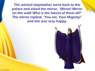 By Soumaya B
The wicked stepmother went back to the
palace and asked the mirror, “Mirror! Mirror
on the wall! Who is the fairest of them all?”
The mirror replied, “You are, Your Majesty!”
and she was very happy.
 