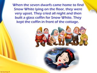 By Soumaya B
When the seven dwarfs came home to find
Snow White lying on the floor, they were
very upset. They cried all night and then
built a glass coffin for Snow White. They
kept the coffin in front of the cottage.
 